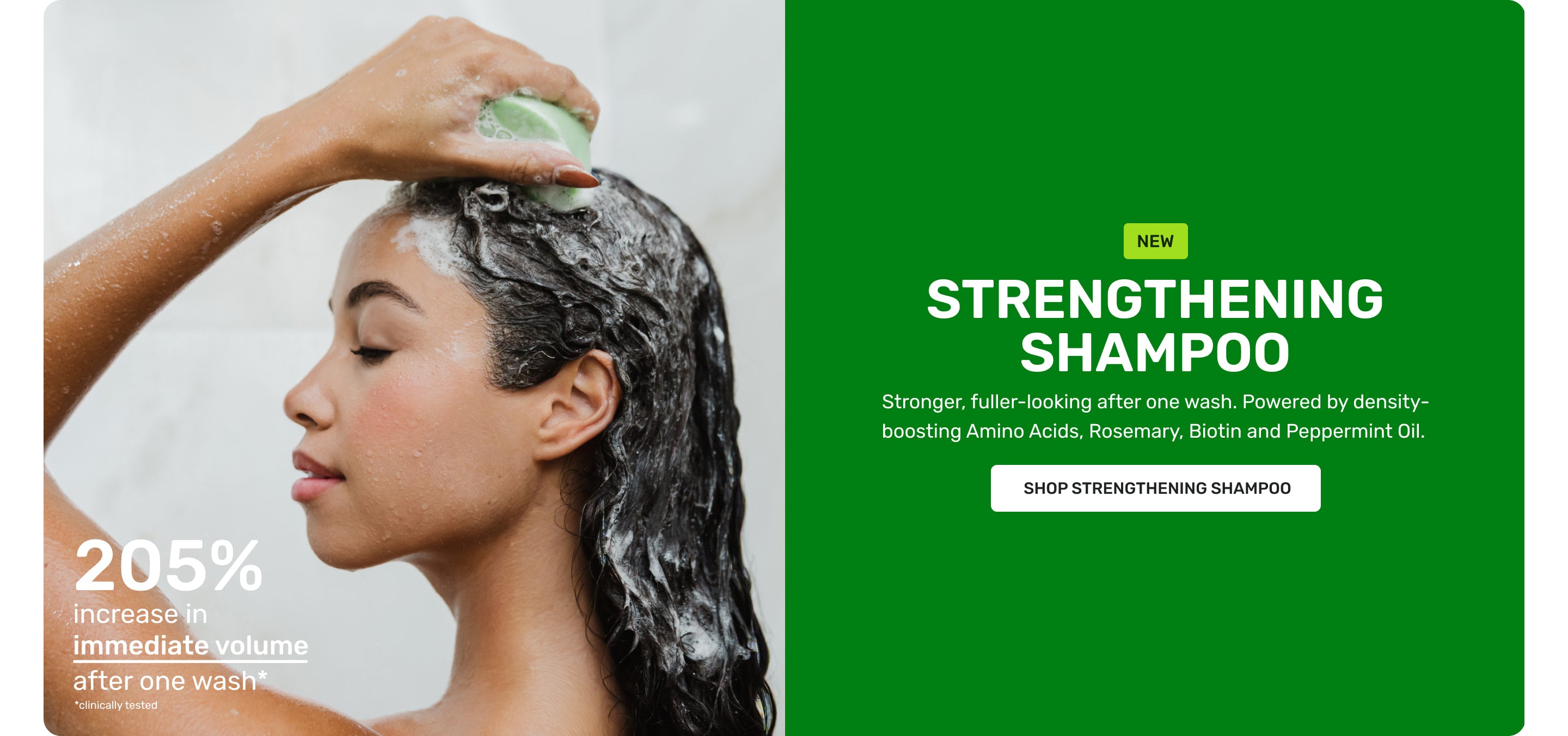NEW Strengthening Shampoo Stronger fuller-looking after one wash. Powered by density boosting Amino Acids, Rosemary, Biotin and Peppermint oil
SHOP STRENGTHENING SHAMPOO