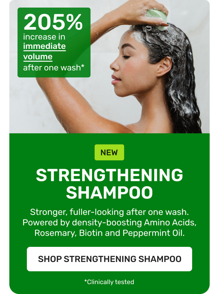 NEW Strengthening Shampoo Stronger fuller-looking after one wash. Powered by density boosting Amino Acids, Rosemary, Biotin and Peppermint oil
SHOP STRENGTHENING SHAMPOO