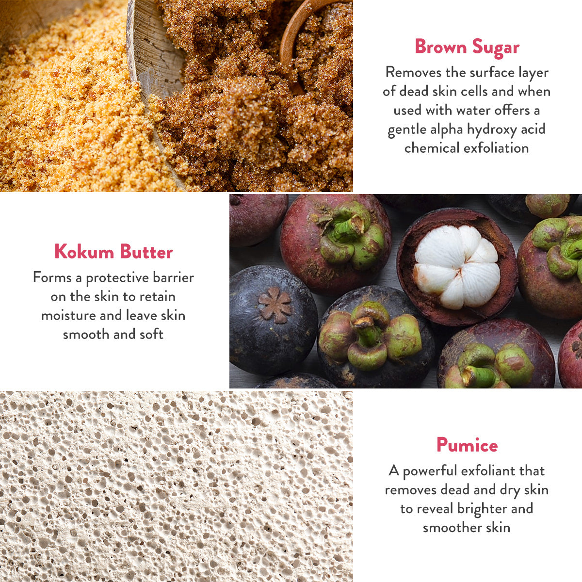 Brown Sugar removes the surface layer of dead skin cells and when used with water offers a gentle alpha hydroxy acid chemical exfoliation. Kokum Butter forms a protective barrier on the skin to retain moisture and leave skin smooth and soft. Pumice a powerful exfoliant that removes dead and dry skin to reveal brighter and smoother skin.