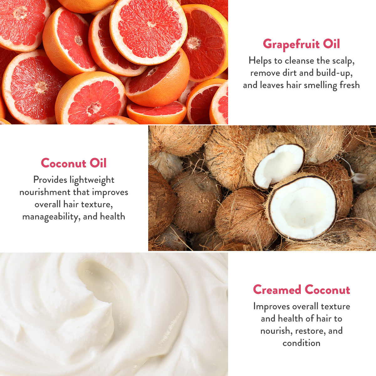 Grapefruit Oil helps to cleanse the scalp, remove dirt and build up, and leaves hair smelling fresh. Coconut oil provides lightweight nourishment that improves overall hair texture, manageability, and health. Creamed coconut improves overall texture and health of hair to nourish, restore, and condition.