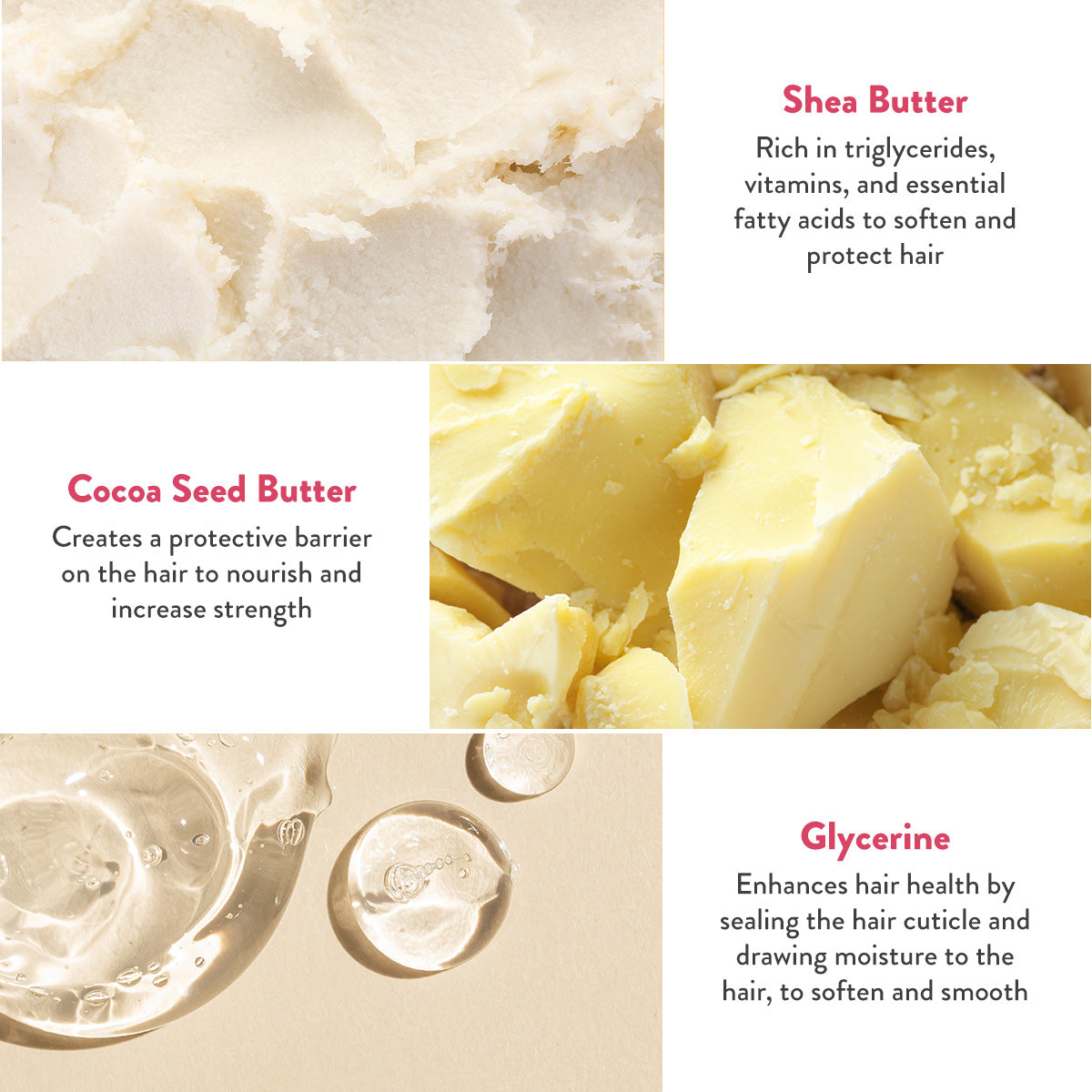 Shea butter rich in triglycerides, vitamins, and essential fatty acids to soften and protect hair. Cocoa Seed Butter creates a protective barrier on the hair to nourish and increase strength. Glycerine enhances hair health by sealing the hair cuticle and drawing moisture to the hair, to soften and smooth.
