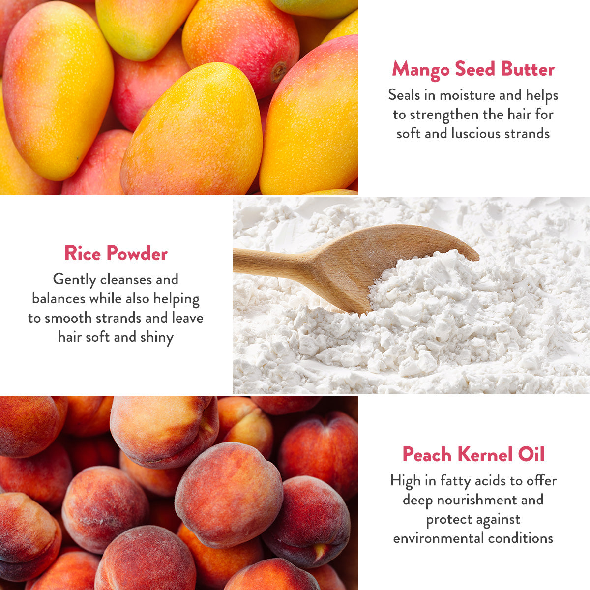 Mango Seed Butter seals in moisture and helps to strengthen the hair for soft and luscious strands. Rice Powder gently cleanses and balances while also helping to smooth strands and leave hair soft and shiny. Peach Kernel Oil high in fatty acids to offer deep nourishment and protect against environmental conditions.