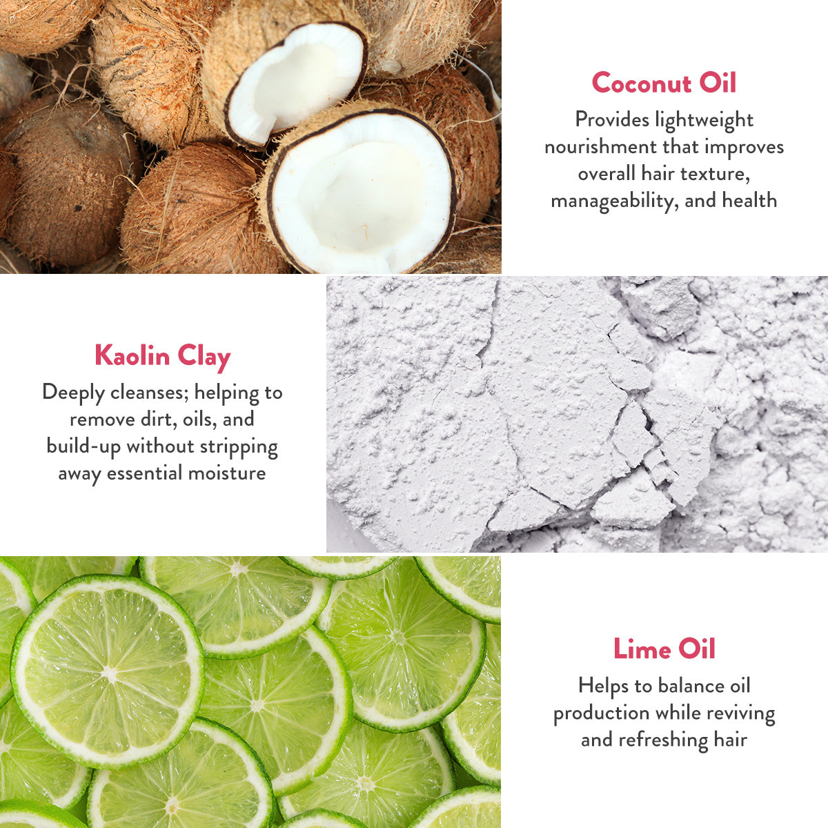 Coconut oil provides lightweight nourishment that improves overall hair texture, manageability, and health. Kaolin Clay deeply cleanses, helping to remove dirt, oils, and build up without stripping away essential moisture. Lime Oil helps to balance oil production while reviving and refreshing hair.
