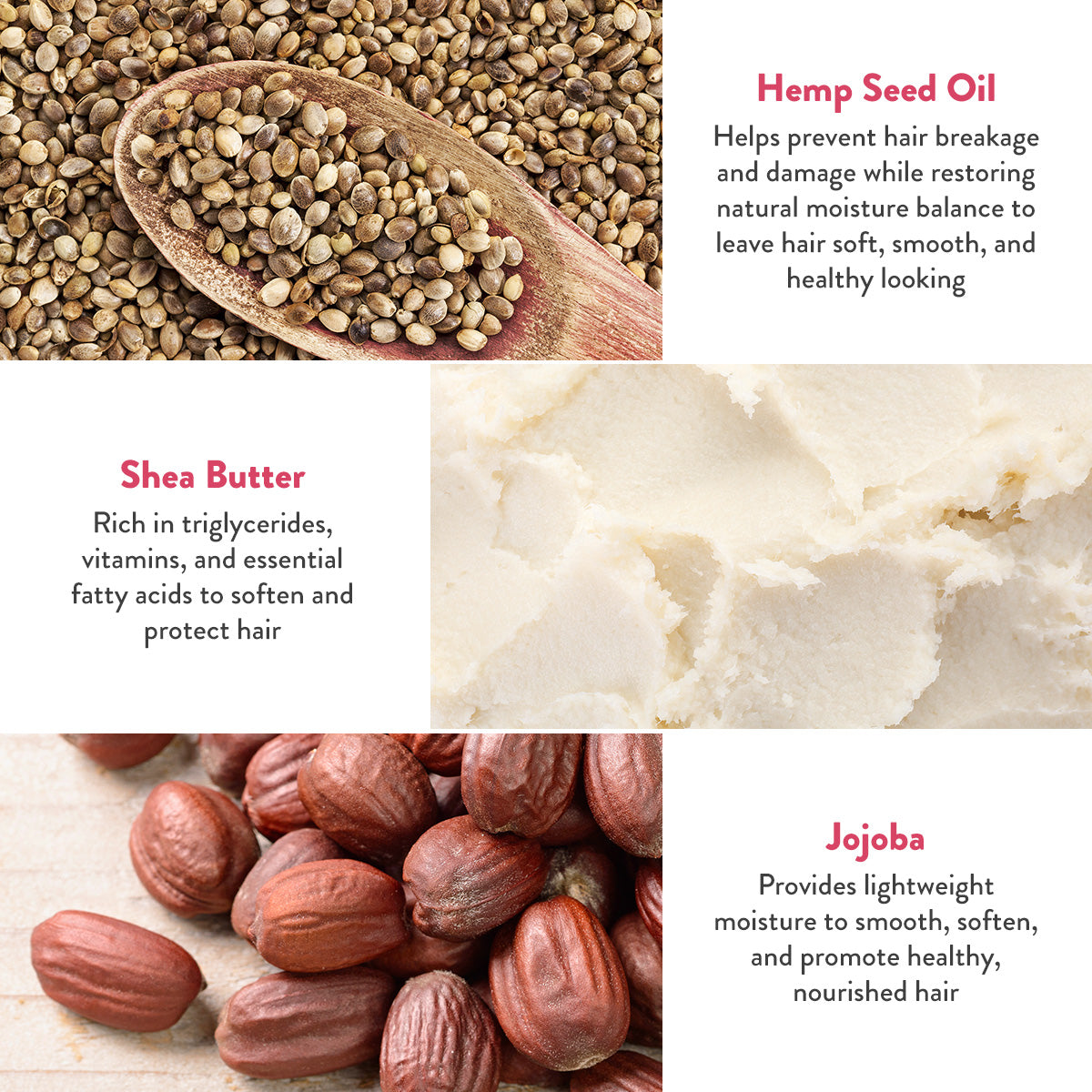 Heep Seed Oil helps prevent hair breakage and damage while restoring natural moisture balance to leave hair soft, smooth, and healthy looking. Shea butter rich in triglycerides, vitamins, and essential fatty acids to soften and protect hair. Jojoba provides lightweight moisture to smooth, soften, and promote healthy, nourished hair.