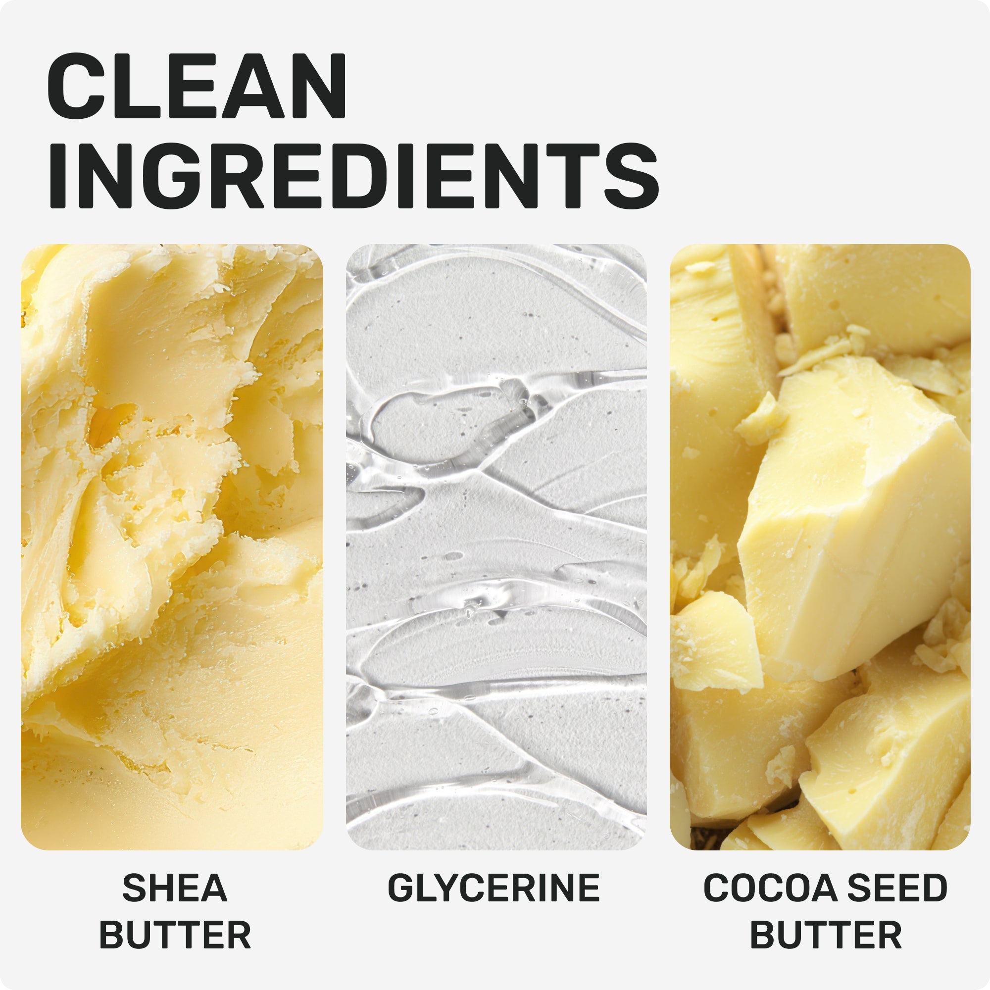 CLEAN INGREDIENTS
Shea Butter
Glycerin
Cocoa Seed Butter