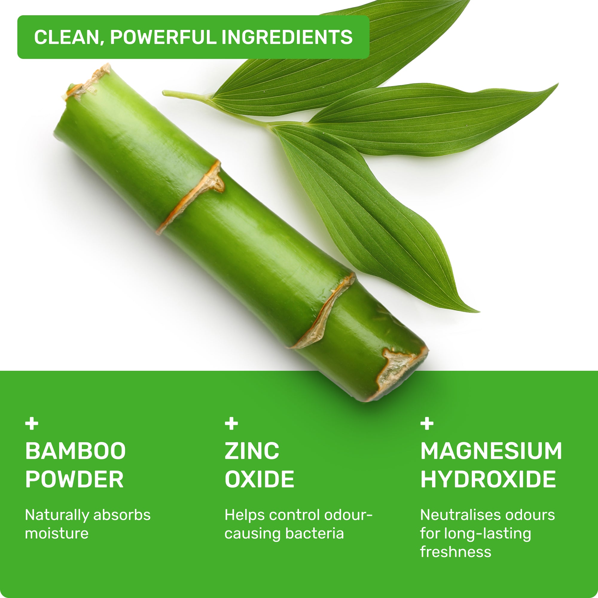 Clean, powerful ingredients: Bamboo powder- naturally absorbs oisture, Zinc Oxide- helps control odour-causing bacteria, Magnesium Hydroxide- neutralises odours for long-lasting freshness