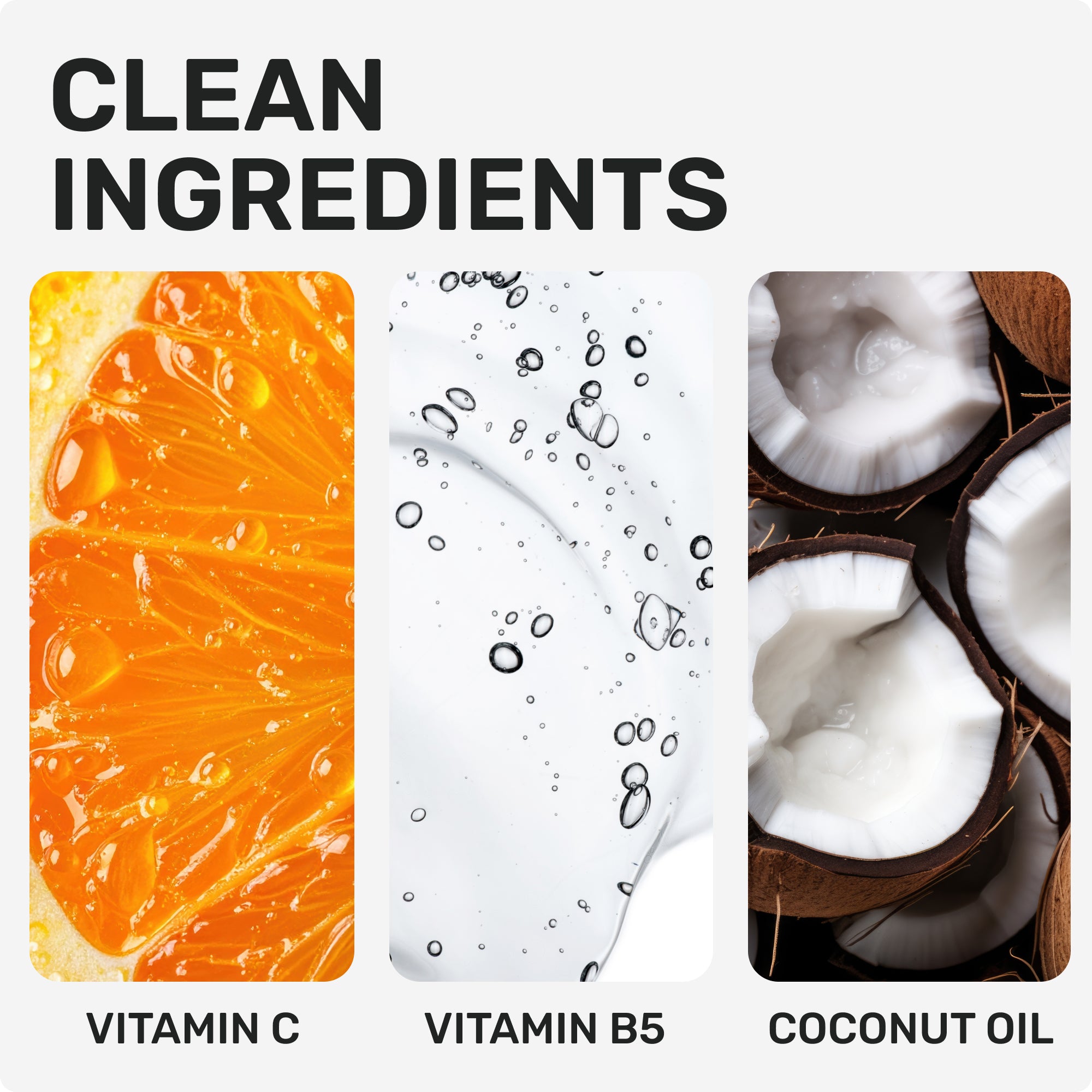 CLEAN INGREDIENTS
Vitamin C
Vitamin B5
Coconut Oil
