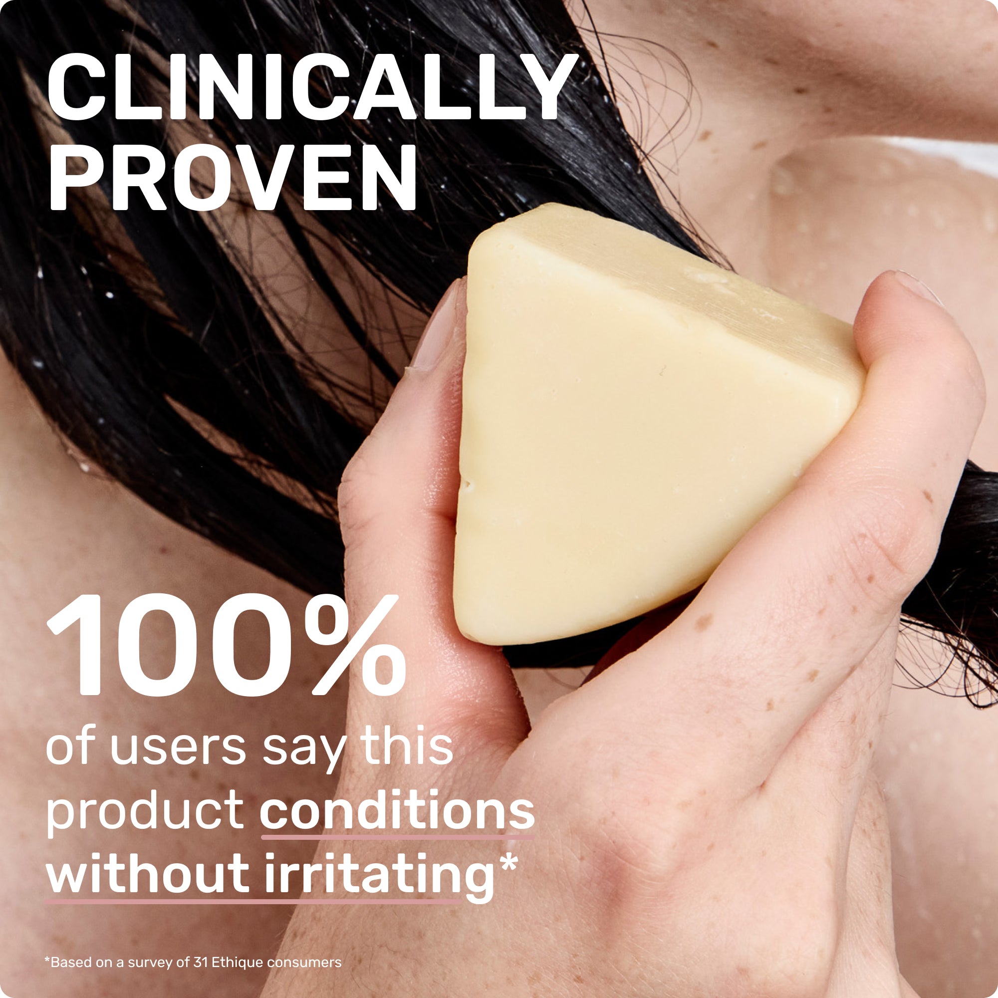 CLINICALLY PROVEN 100% of users says this product conditions without irritating
*based on a survey of 31 ethique consumers