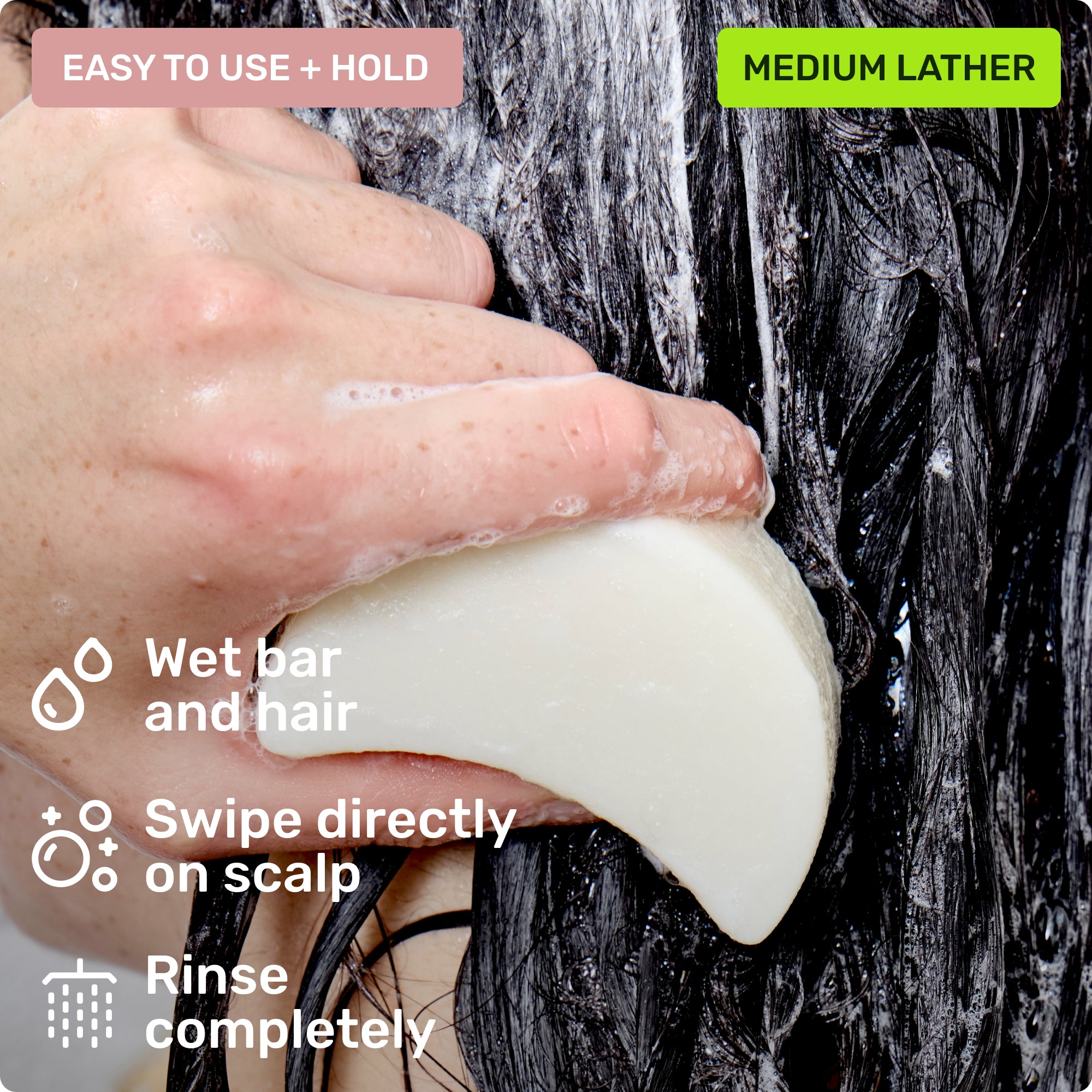 Easy to use and hold. Wet bar and hair, swipe directly on scalp and rinse completely. Medium Lather