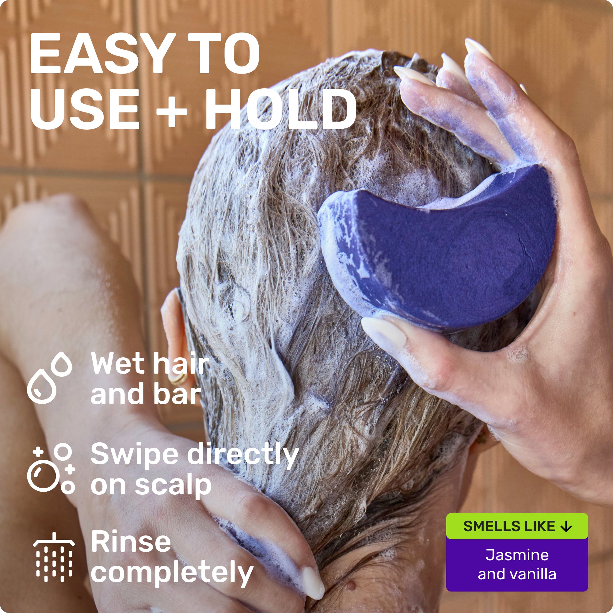 EASY TO USE + HOLD
Wet hair and bar
Swipe directly on scalp
Rinse completely
SMELLS LIKE
Jasmine and vanilla