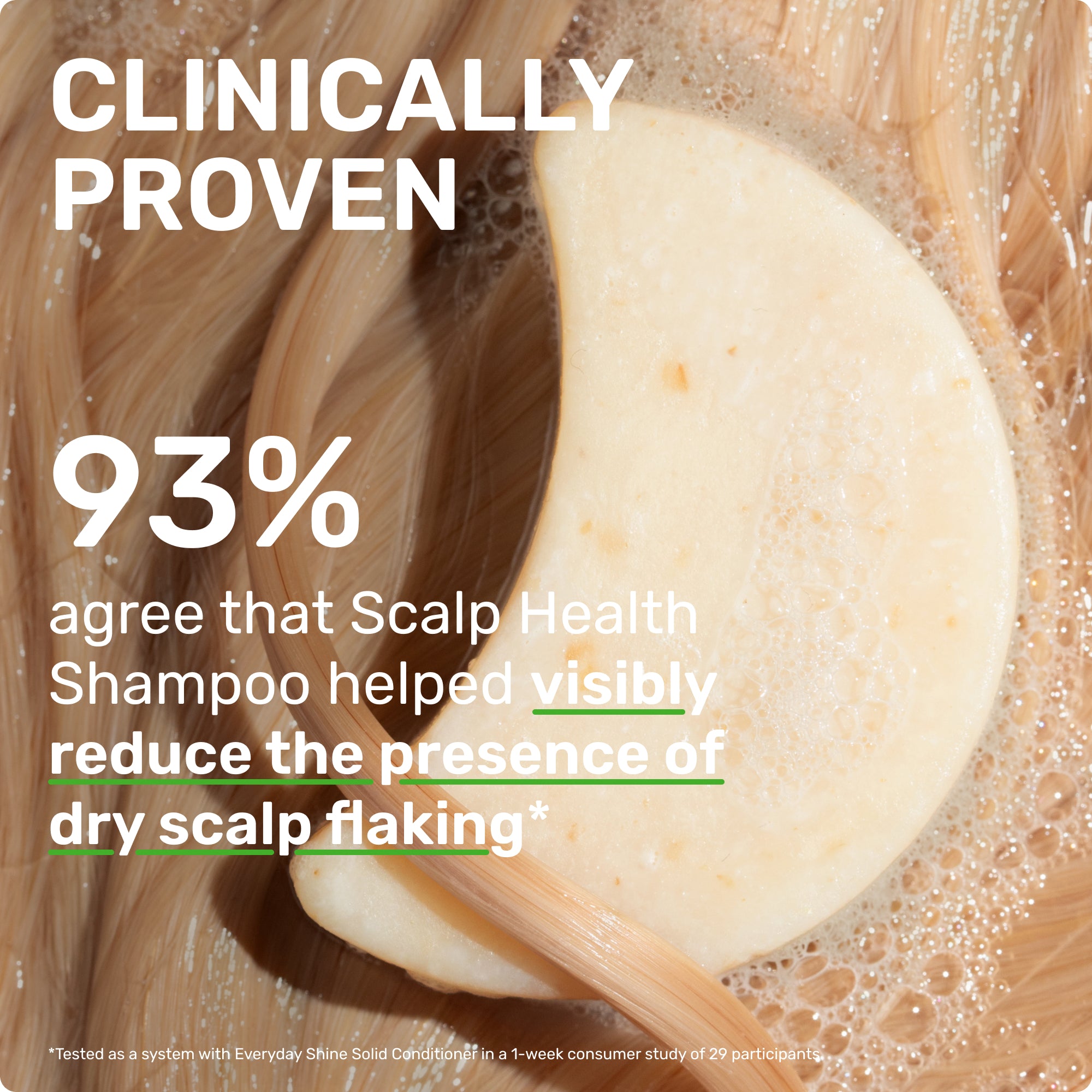 CLINICALLY PROVEN
93% agree that SCALP HEALTH SHAMPOO HEALPED REDUCE THE PRESENCE OF DRY SCALP FLAKING
*Tested as a system with Everyday Shine Conditioner in a 1-week consumer study of 29 participants