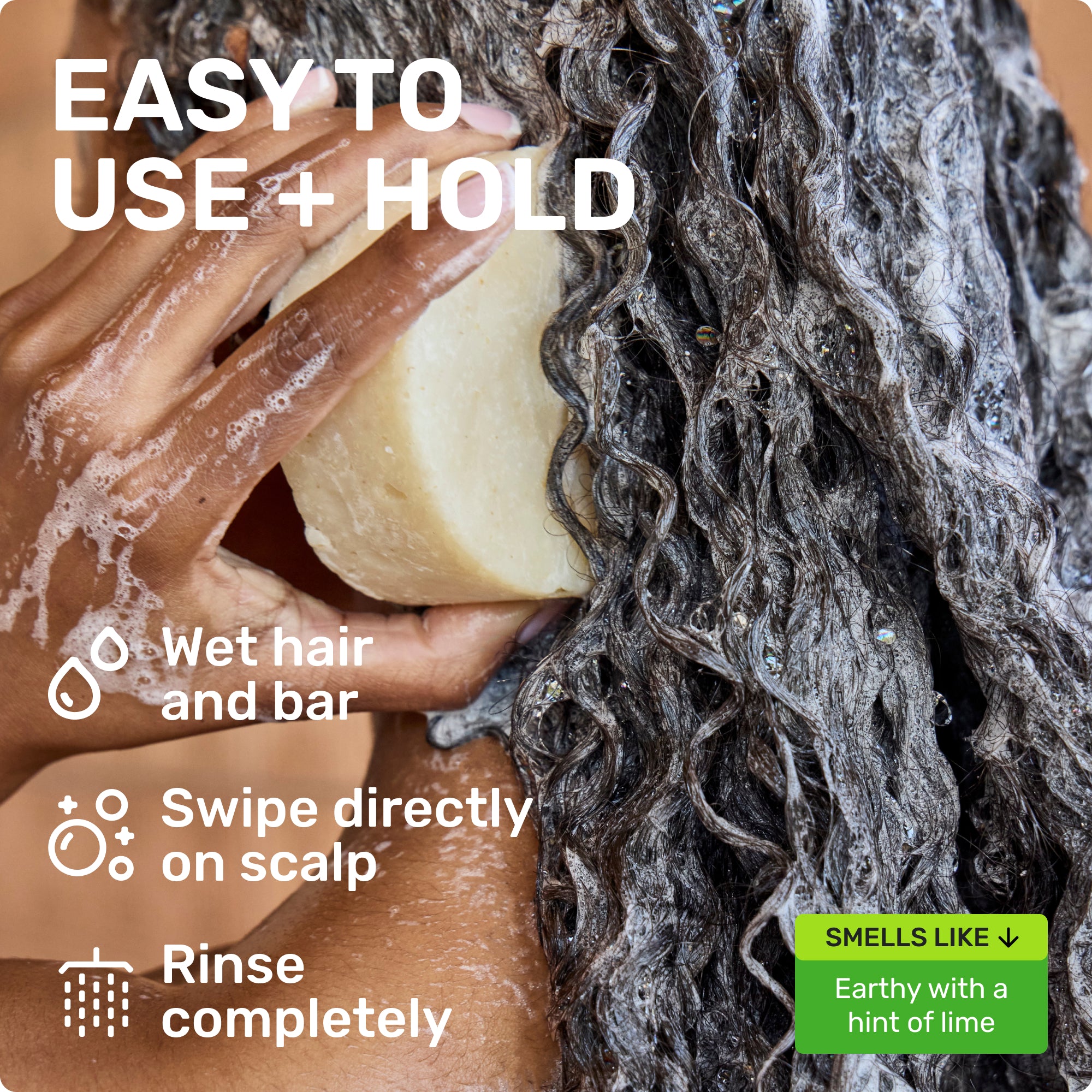 EASY TO USE + HOLD
Wet hair and bar
Swipe directly on scalp
Rinse completely
SMELLS LIKE
Earthy with a hint of lime