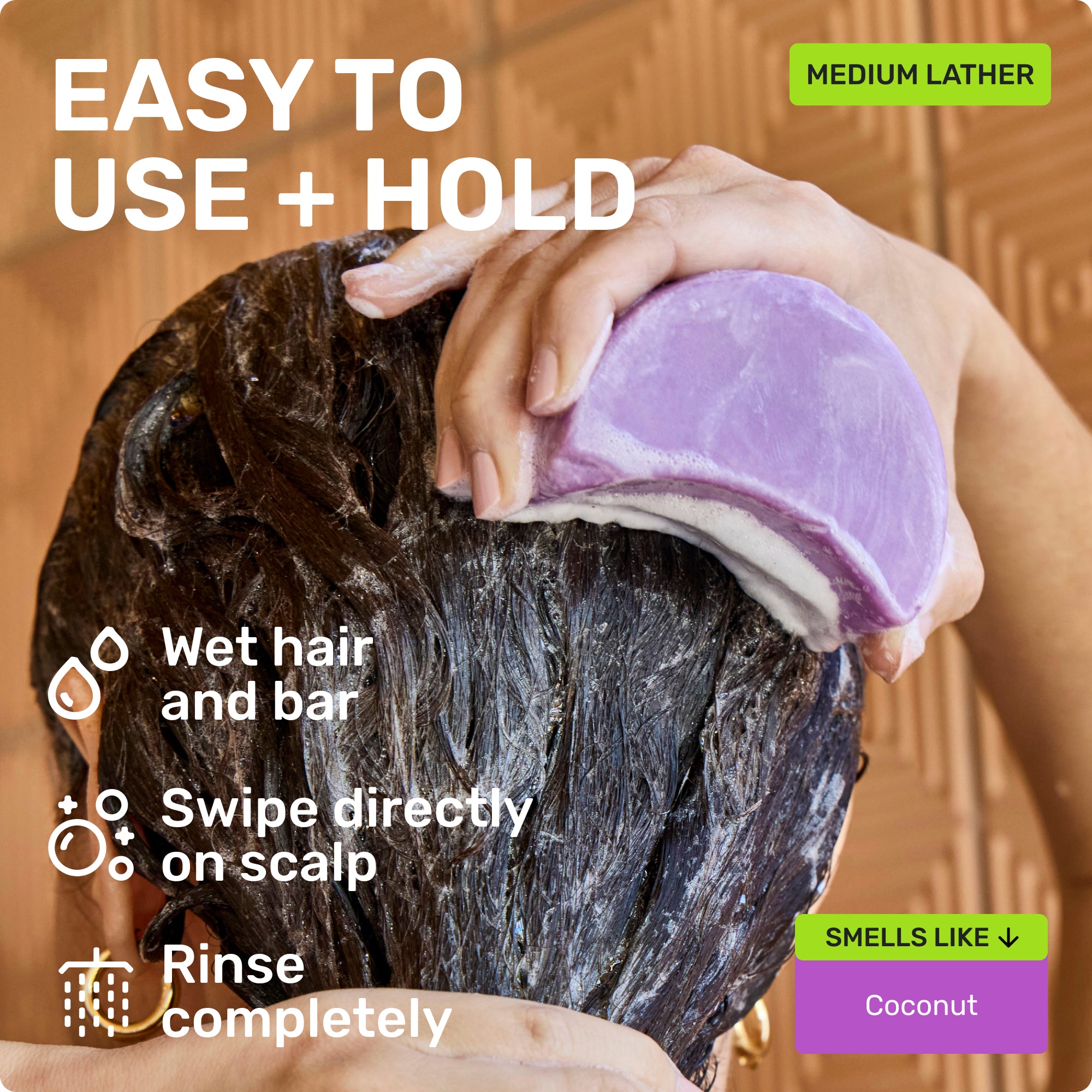 EASY TO USE + HOLD
Wet hair and bar
Swipe directly on scalp
Rinse completely
Medium Lather
SMELLS LIKE
Coconut