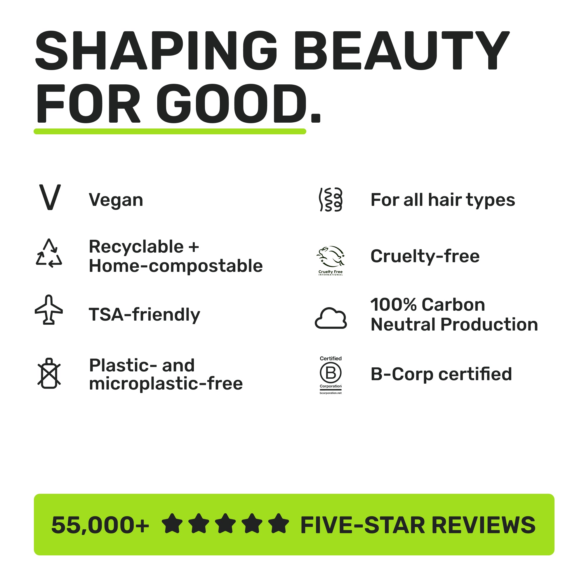 SHAPING BEAUTY FOR GOOD
Vegan
Recyclable + Home-Compostable
TSA-Friendly
Plastic-and micrpolastic-free
For all hair types
Cruelty-free
100% Carbon Neutral Production
B-Corp certified
55,000+ Five star reviews