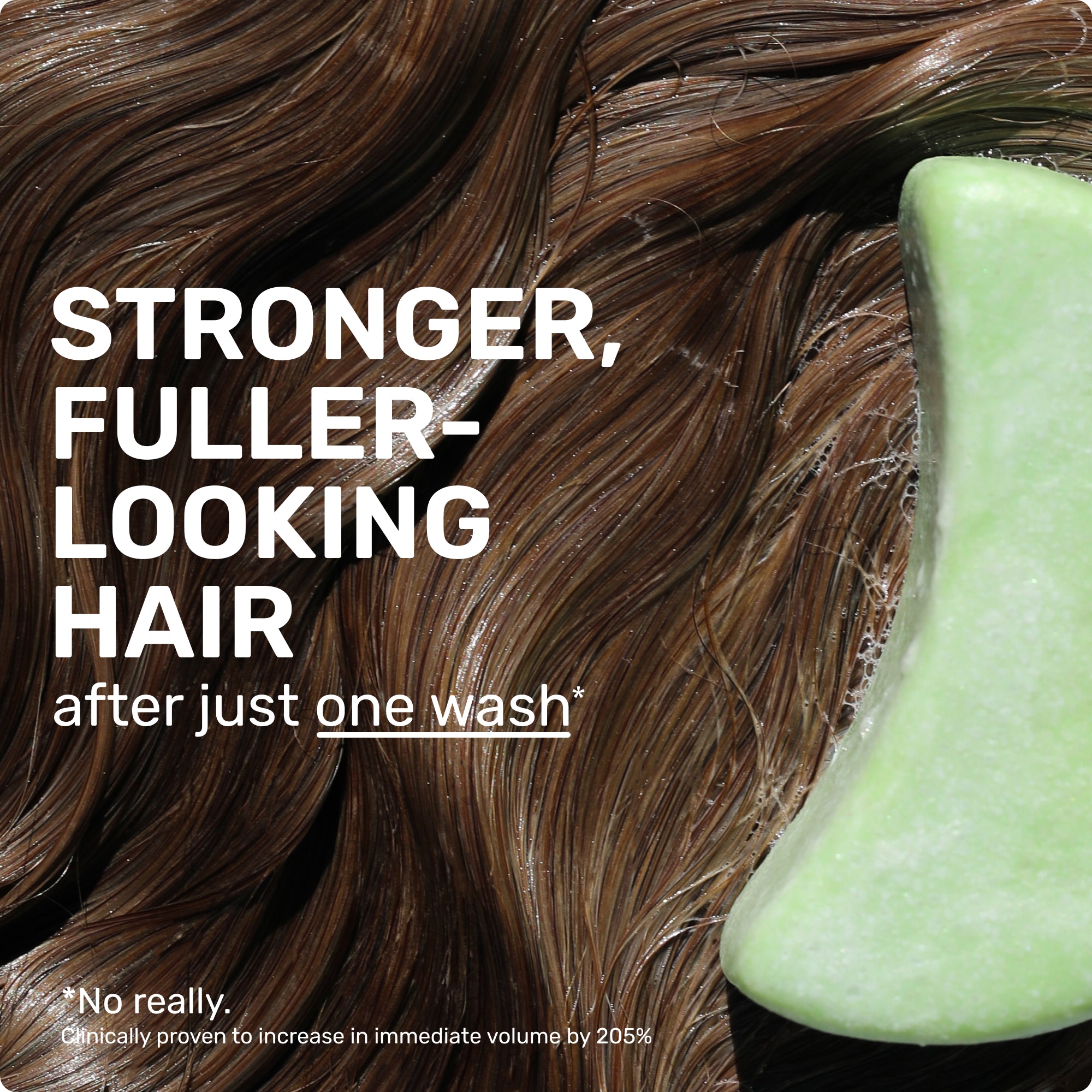 Stronger, fuller - looking hair after ust one wash* no really. Clincally proven to increase in immediate volume by 205%