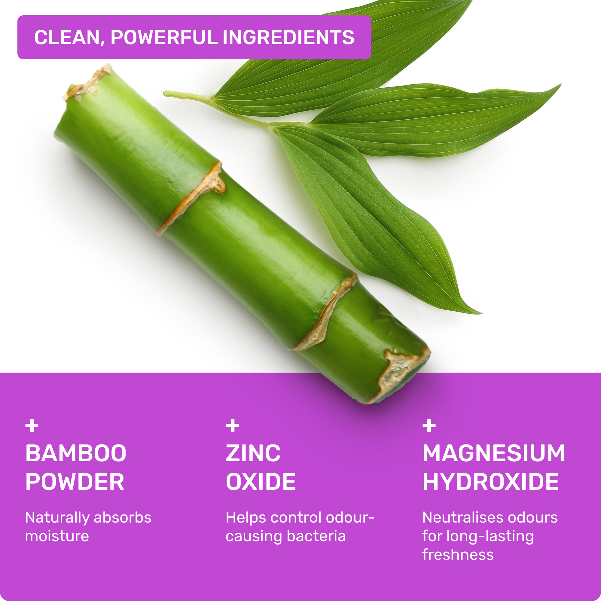 Clean, powerful ingredients: Bamboo powder- naturally absorbs oisture, Zinc Oxide- helps control odour-causing bacteria, Magnesium Hydroxide- neutralises odours for long-lasting freshness