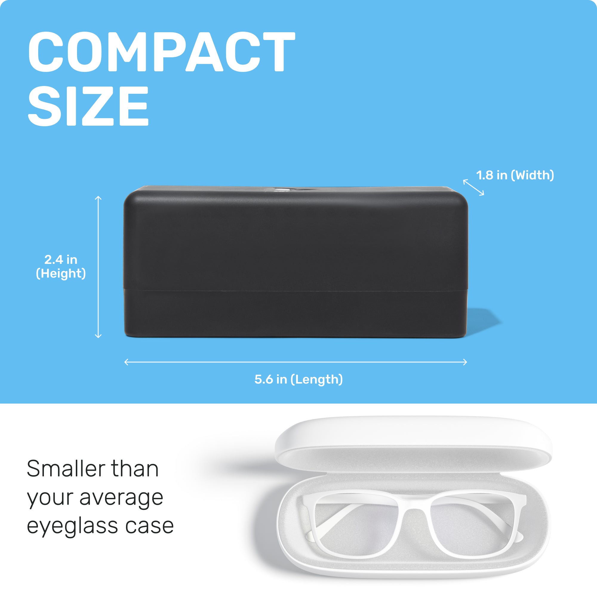COMPACT SIZE
2.4 in (Height)
5.6 in (Length)
1.8 in (Width)
Smaller than your average eyeglass case