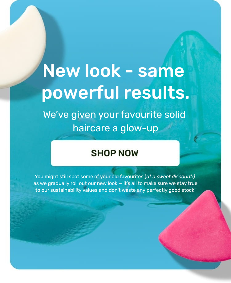 New look, same powerful results.
We’ve given your favourite solid haircare a glow-up
shop now
You might still spot some of your old favourites (at a sweet discount!) as we gradually roll out our new look — 
it’s all to make sure we stay true to our sustainability values and don’t waste any perfectly good stock.