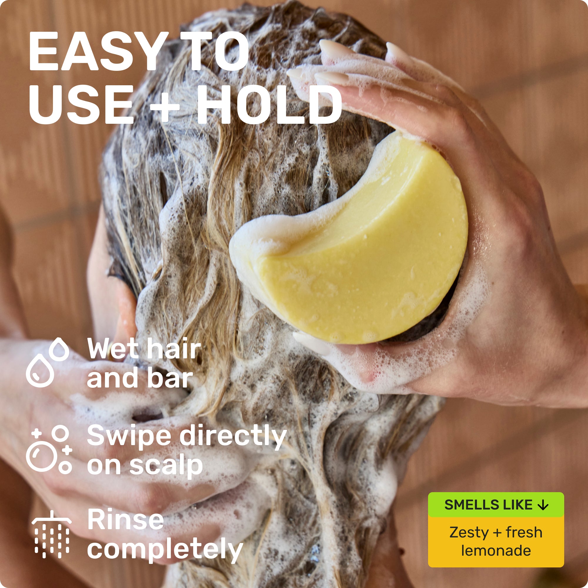EASY TO USE + HOLD

Wet hair and bar
Swipe directly on scalp 
Rinse completely 
SMELLS LIKE 
Zest + fresh lemonade