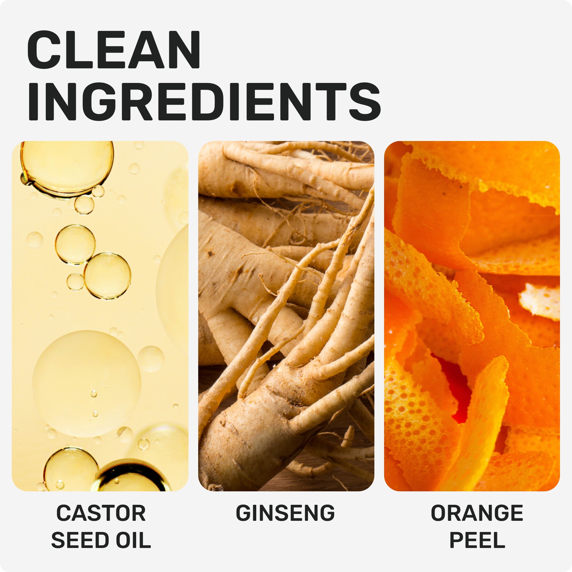 CLEAN INGREDIENTS
CASTOR SEED OIL
GINSENG
ORANGE PEEL