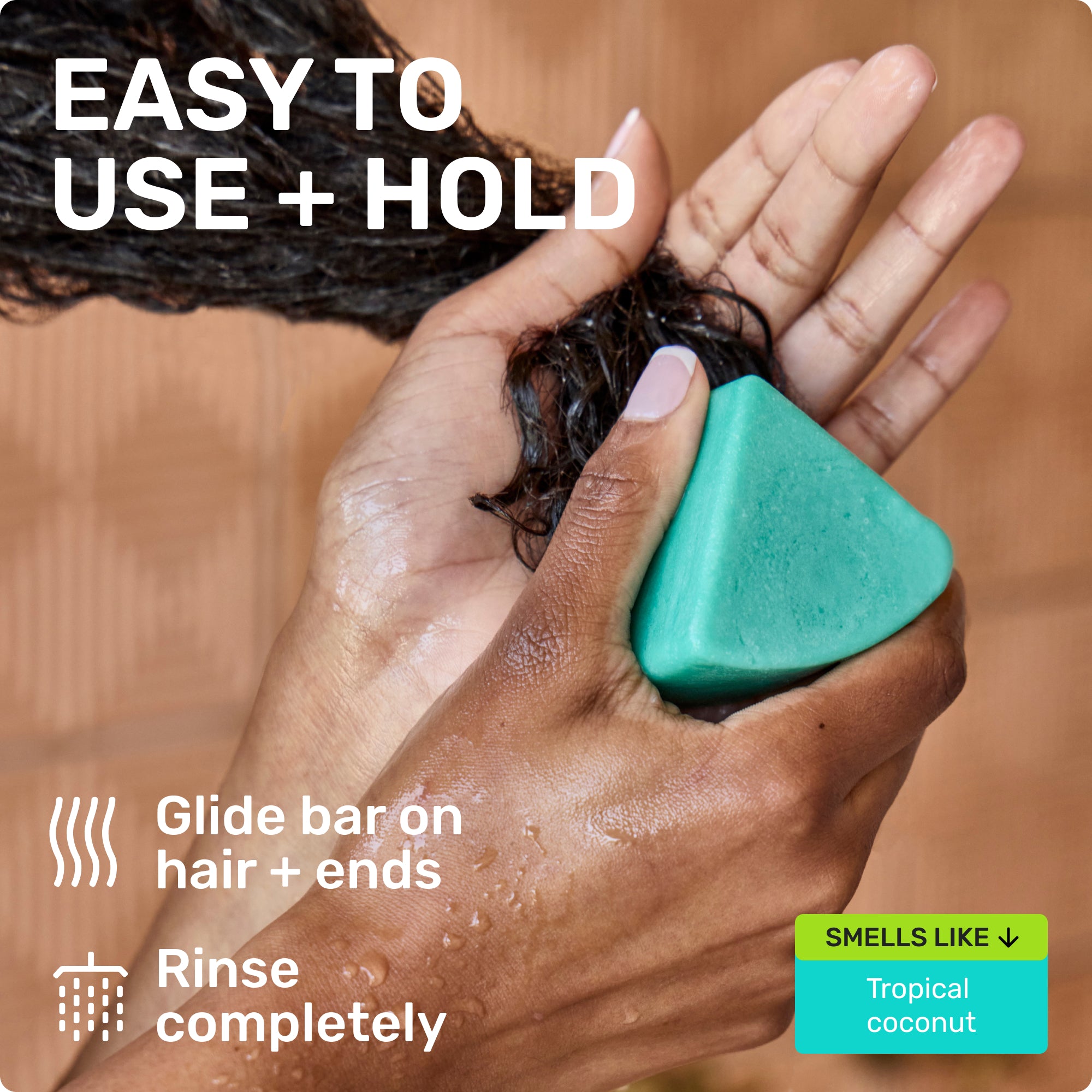 EASY TO USE + HOLD
Glide bar on hair + ends
Rinse completely
SMELLS LIKE
Tropical Coconut