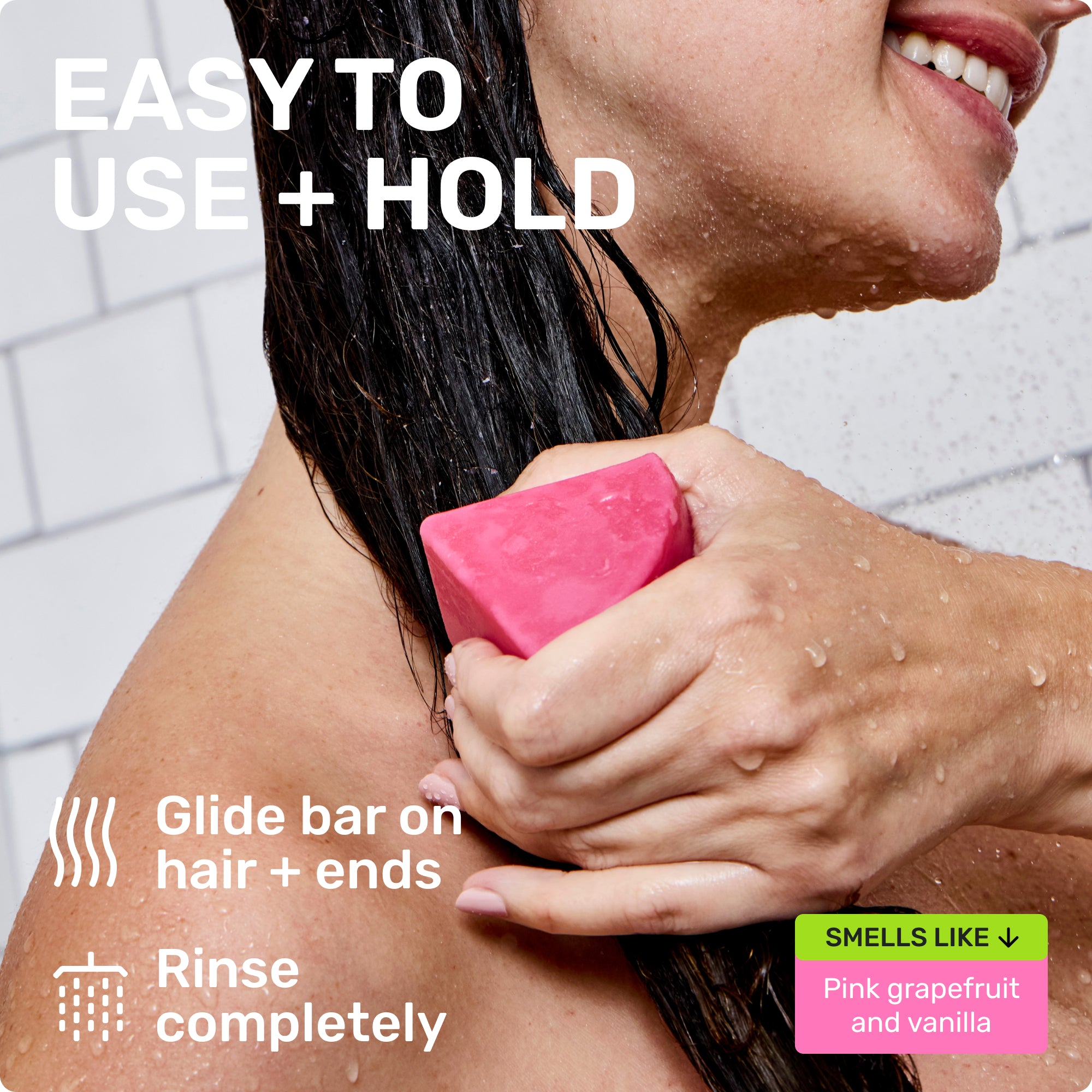 EASY TO USE + HOLD
Glide bar on hair + ends
Rinse completely
SMELLS LIKE
Pink grapefruit and vanilla