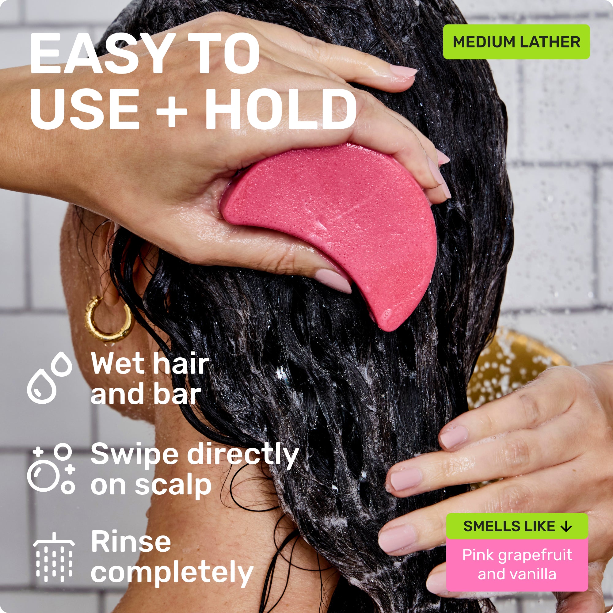 EASY TO USE + HOLD

Wet hair and bar
Swipe directly on scalp 
Rinse completely 

Medium Lather

SMELLS LIKE
Pink grapefruit and vanilla