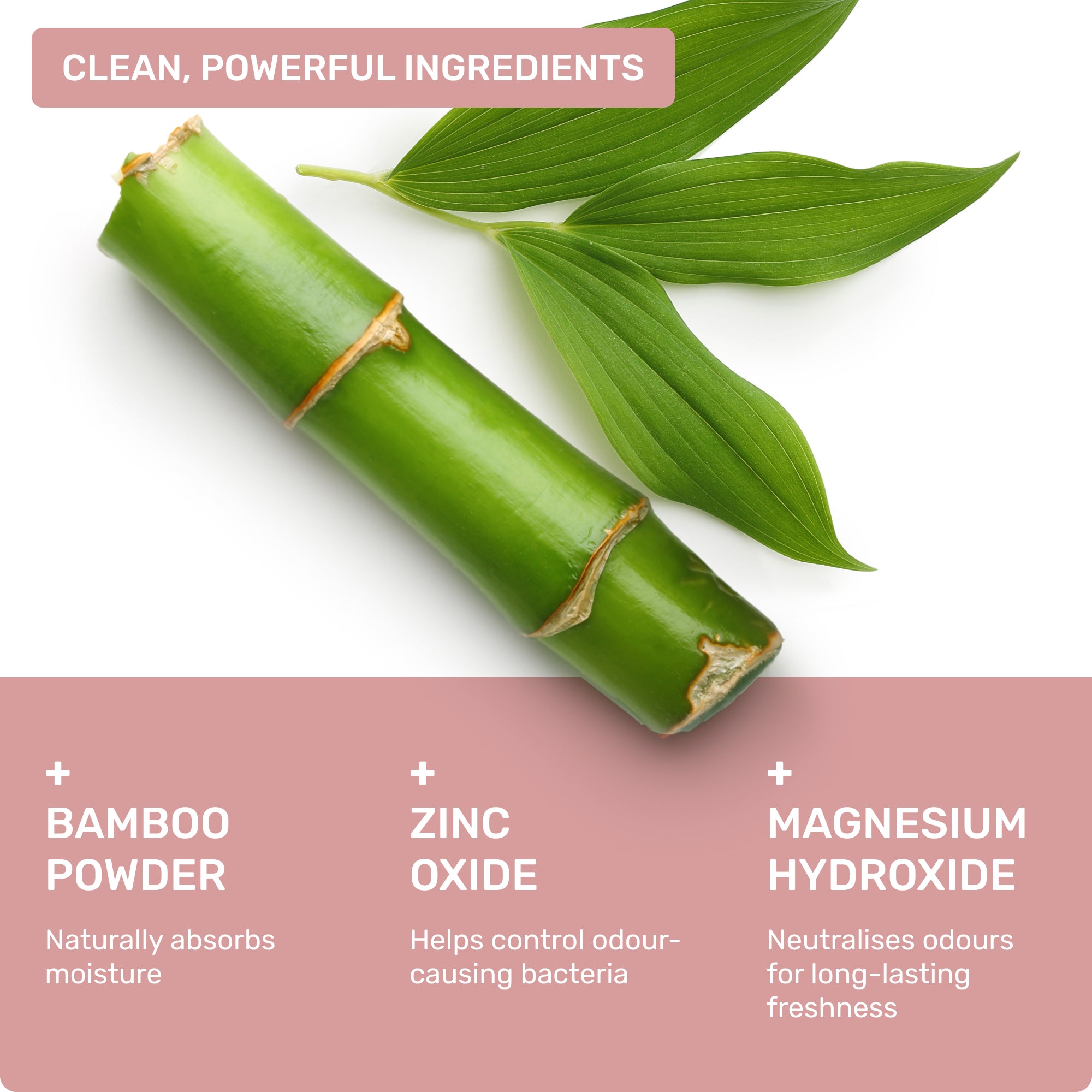Clean, powerful ingredients: Bamboo powder- naturally absorbs oisture, Zinc Oxide- helps control odour-causing bacteria, Magnesium Hydroxide- neutralises odours for long-lasting freshness