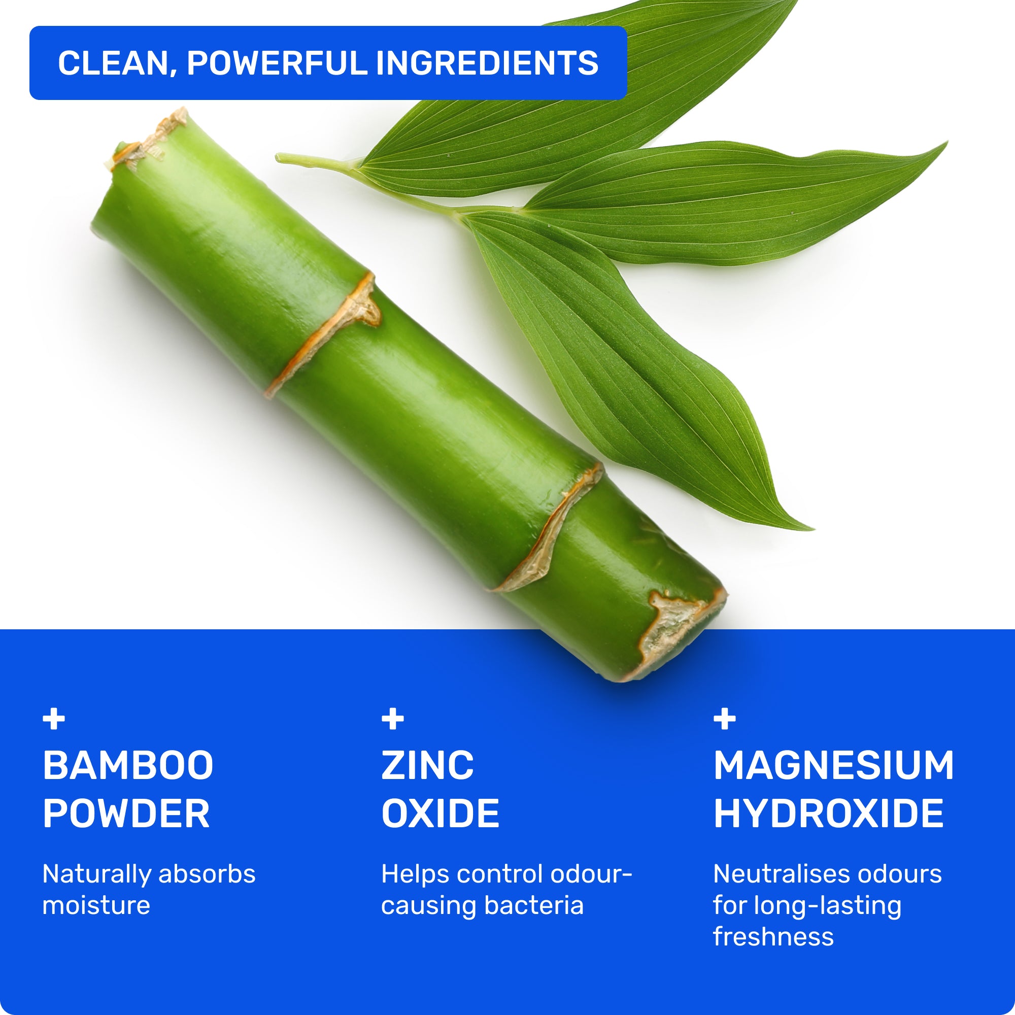 Clean, powerful ingredients: Bamboo powder- naturally absorbs oisture, Zinc Oxide- helps control odour-causing bacteria, Magnesium Hydroxide- neutralises odours for long-lasting freshness