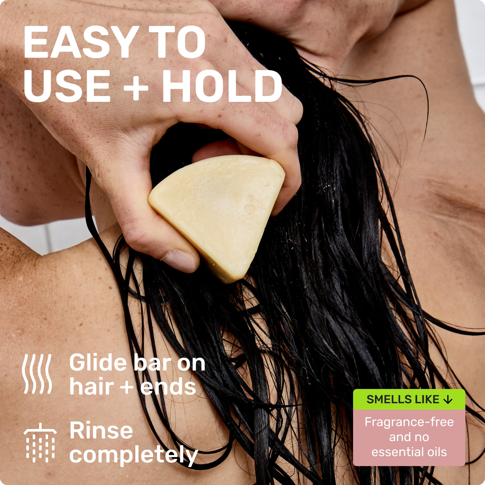 EASY TO USE + HOLD
Glide bar on hair + ends
Rinse completely
SMELLS LIKE
Fragrance-free and no essential oils