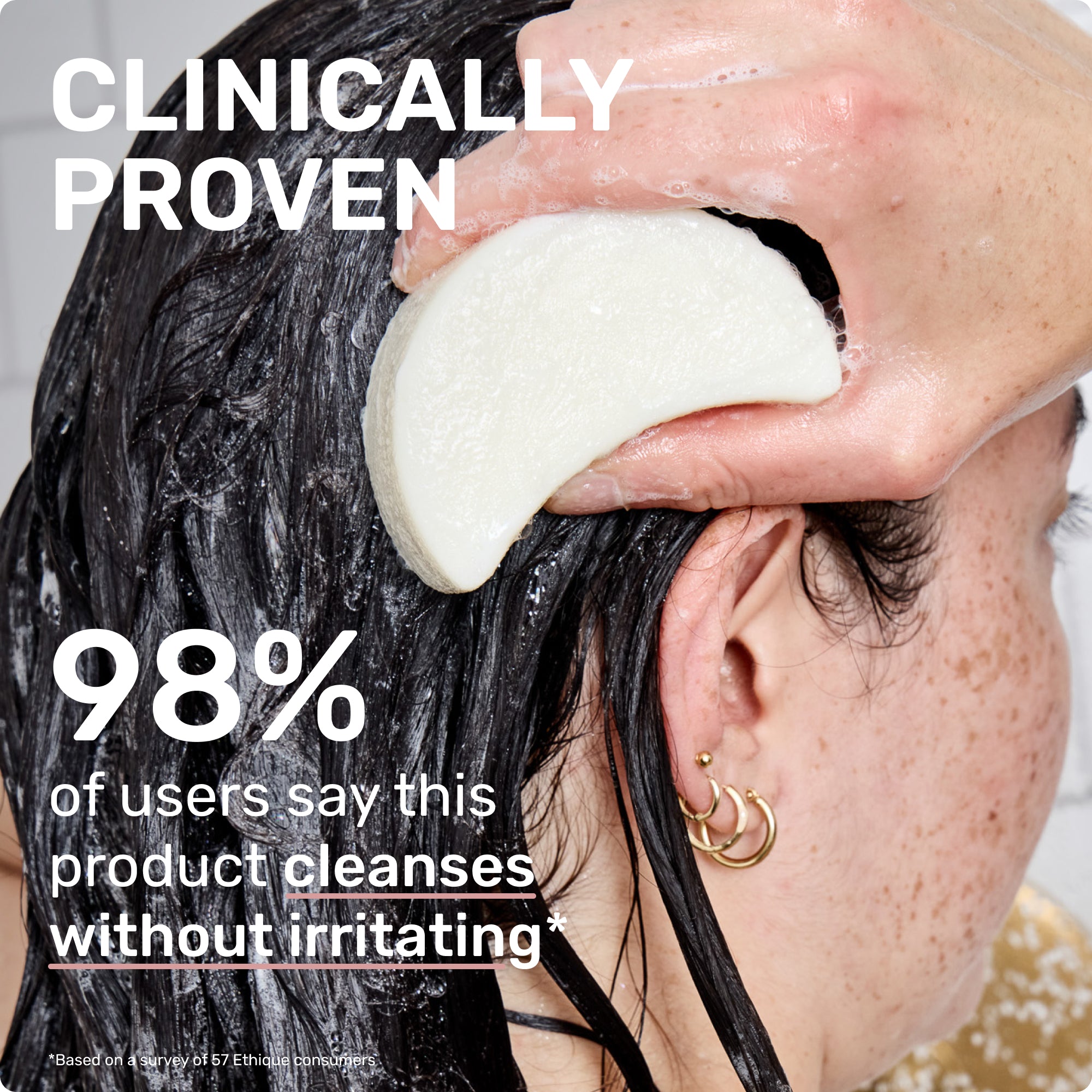 CLINICALLY PROVEN
98% of users says this product cleanses without irritating 
*Based on a survey of 57 Ethique consumers