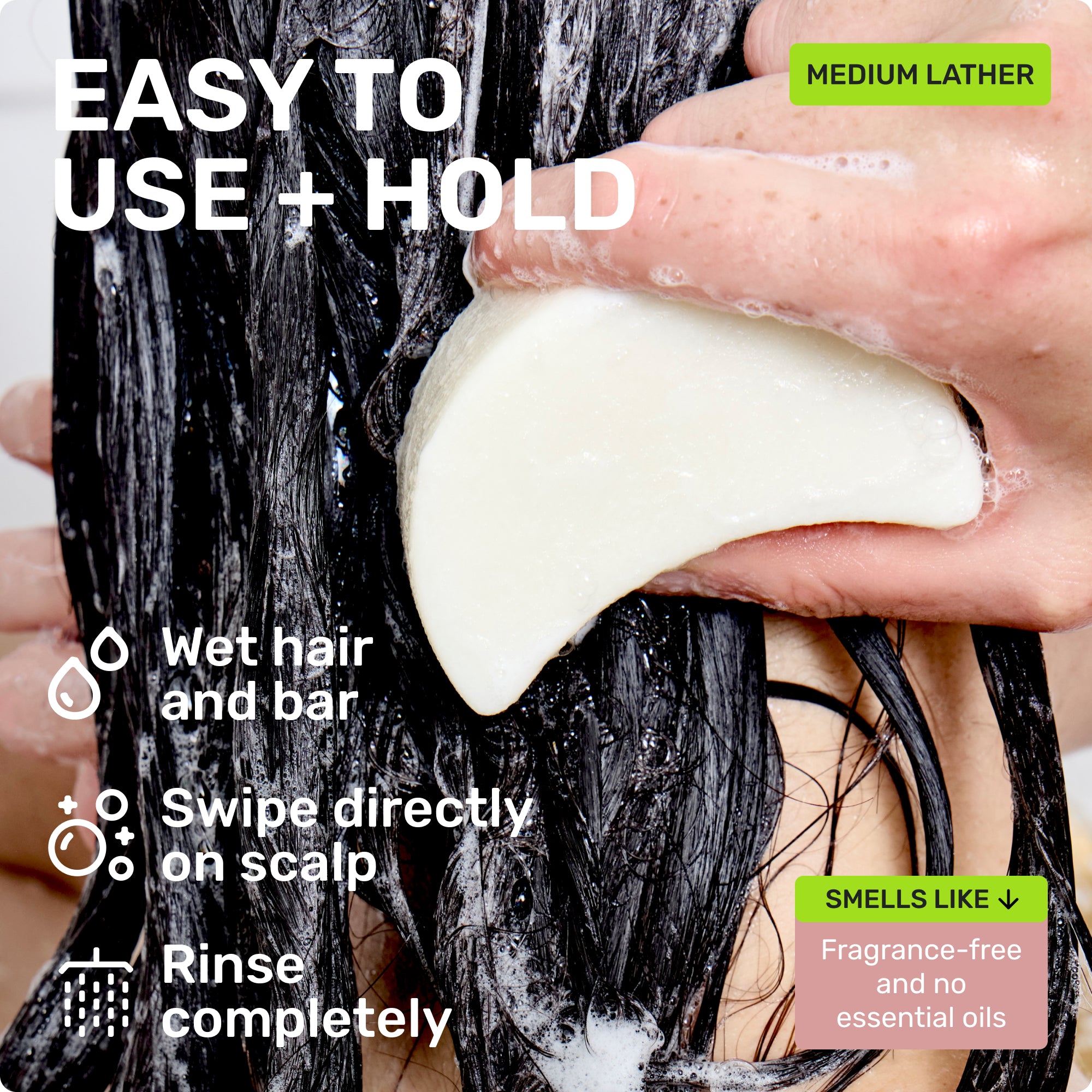 EASY TO USE + HOLD

Wet hair and bar
Swipe directly on scalp 
Rinse completely 
MEDIUM LATHER
SMELLS LIKE 
Fragrance-free and no essential oils