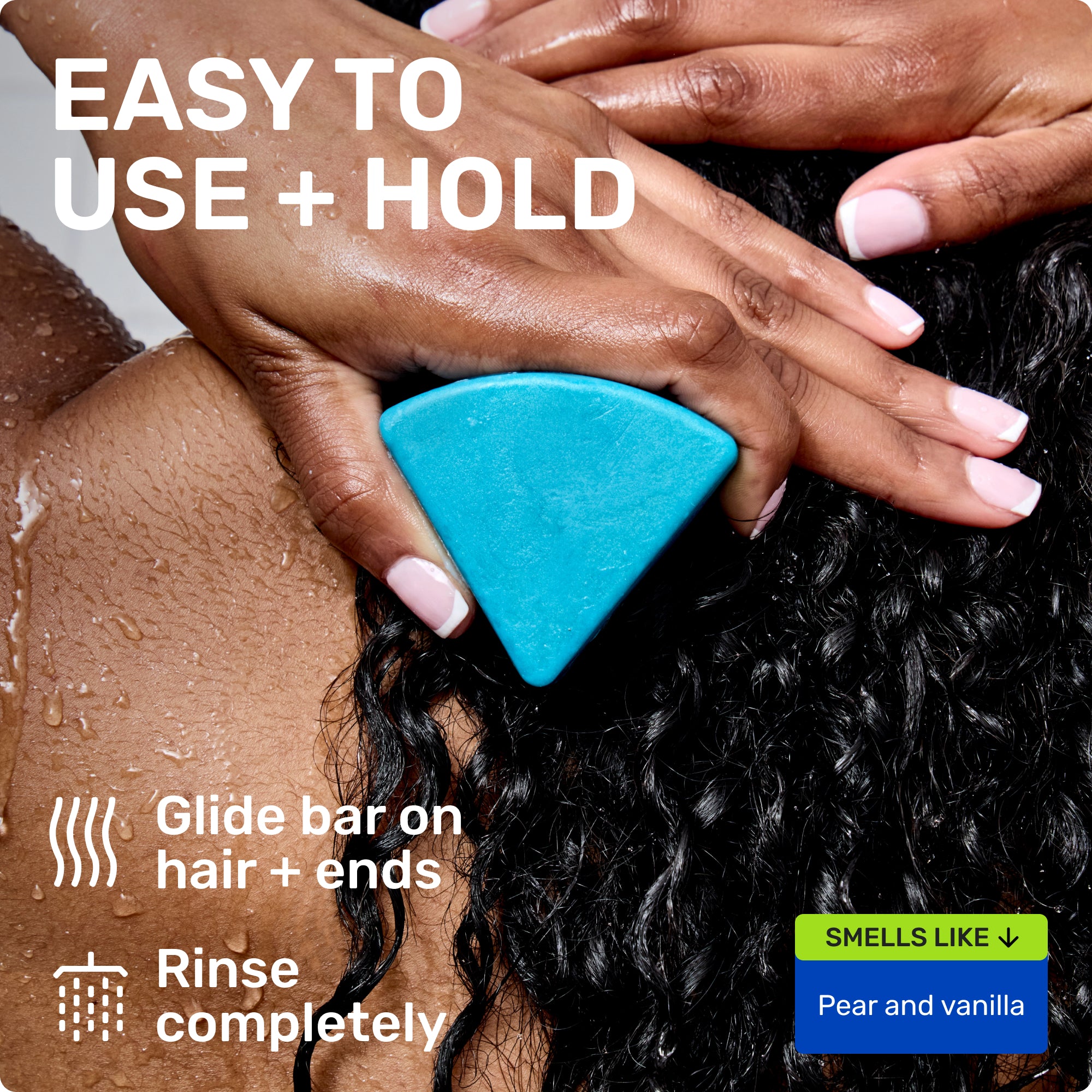 EASY TO USE + HOLD
Glide bar on hair + ends
Rinse completely
SMELLS LIKE
Pear and Vanilla