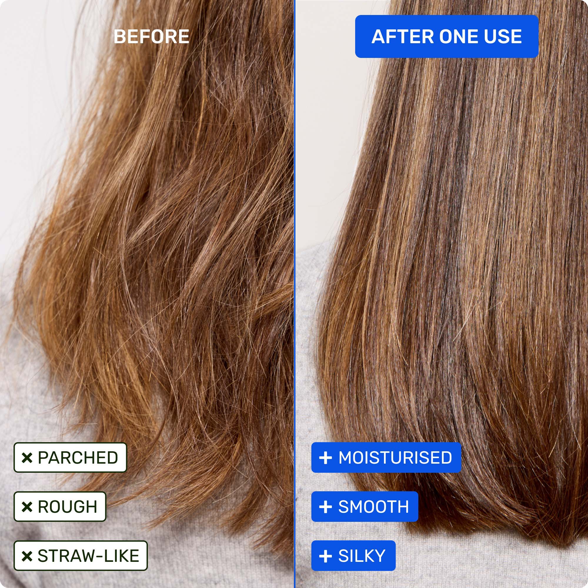 Before - parched, rough, straw-like. After one use - moisturised, smooth, silky.
