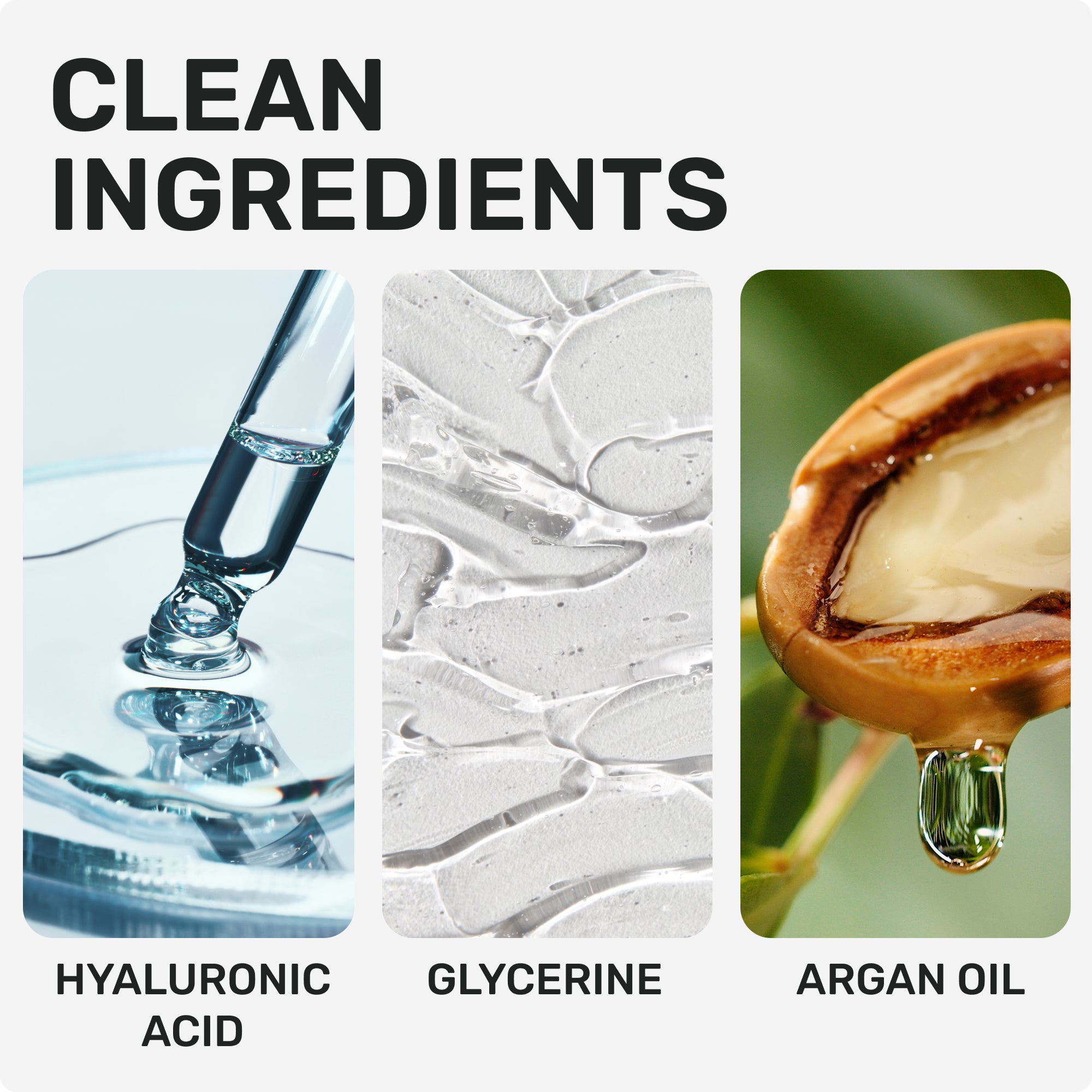 CLEAN INGREDIENTS
Hyaluronic Acid
Glycerine
Argan Oil