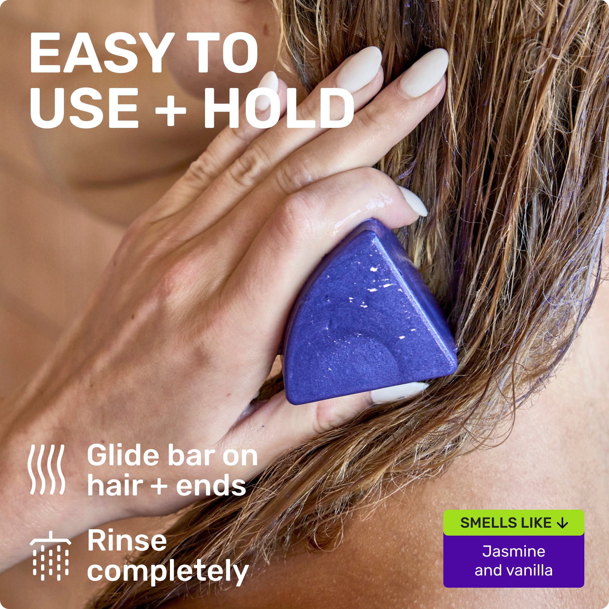 EASY TO USE + HOLD
Glide bar on hair + ends
Rinse completely
SMELLS LIKE
Jasmine and Vanilla