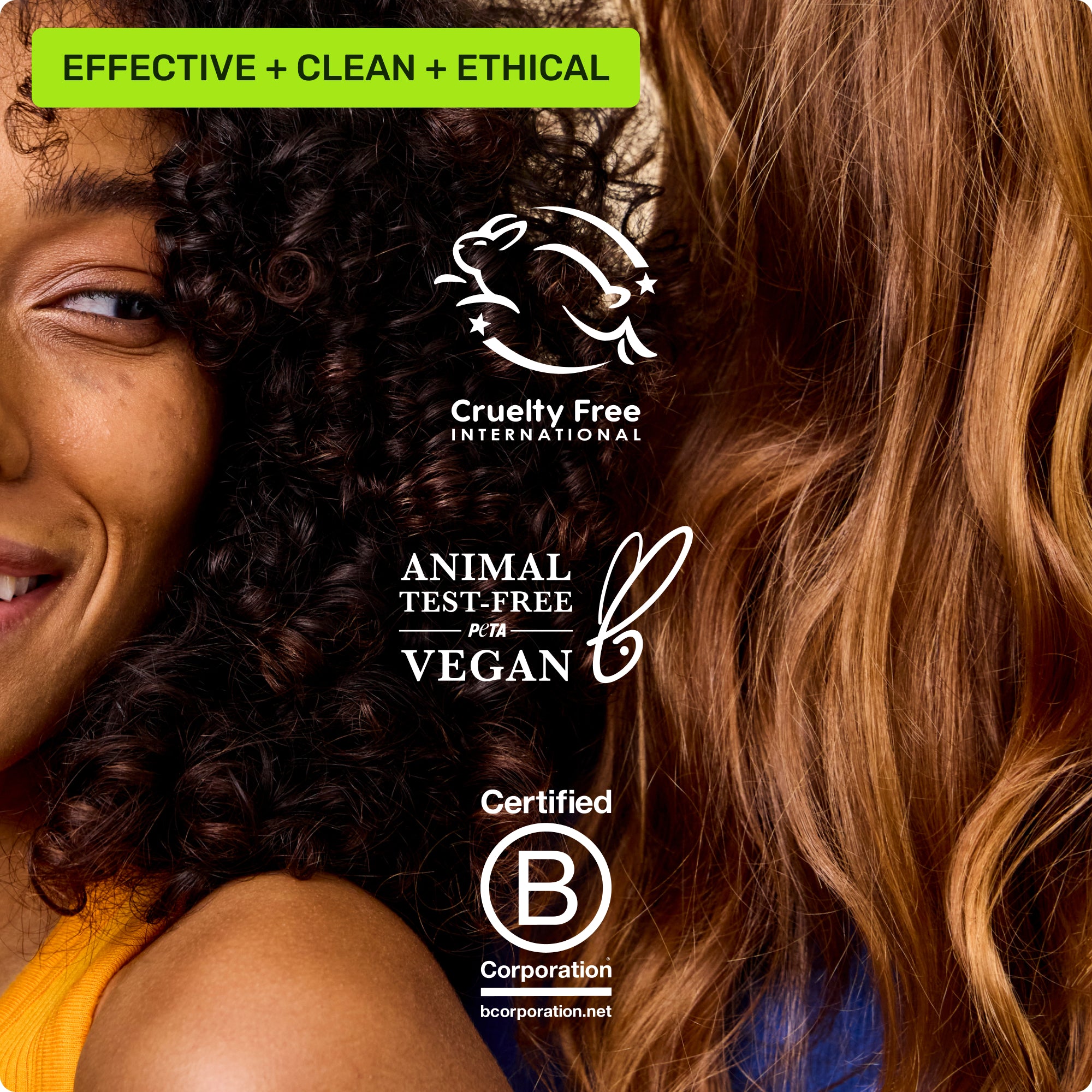 Effective, clean, ethical. Cruelty free international, animal test-free Peta vegan, Certified B Corporation
