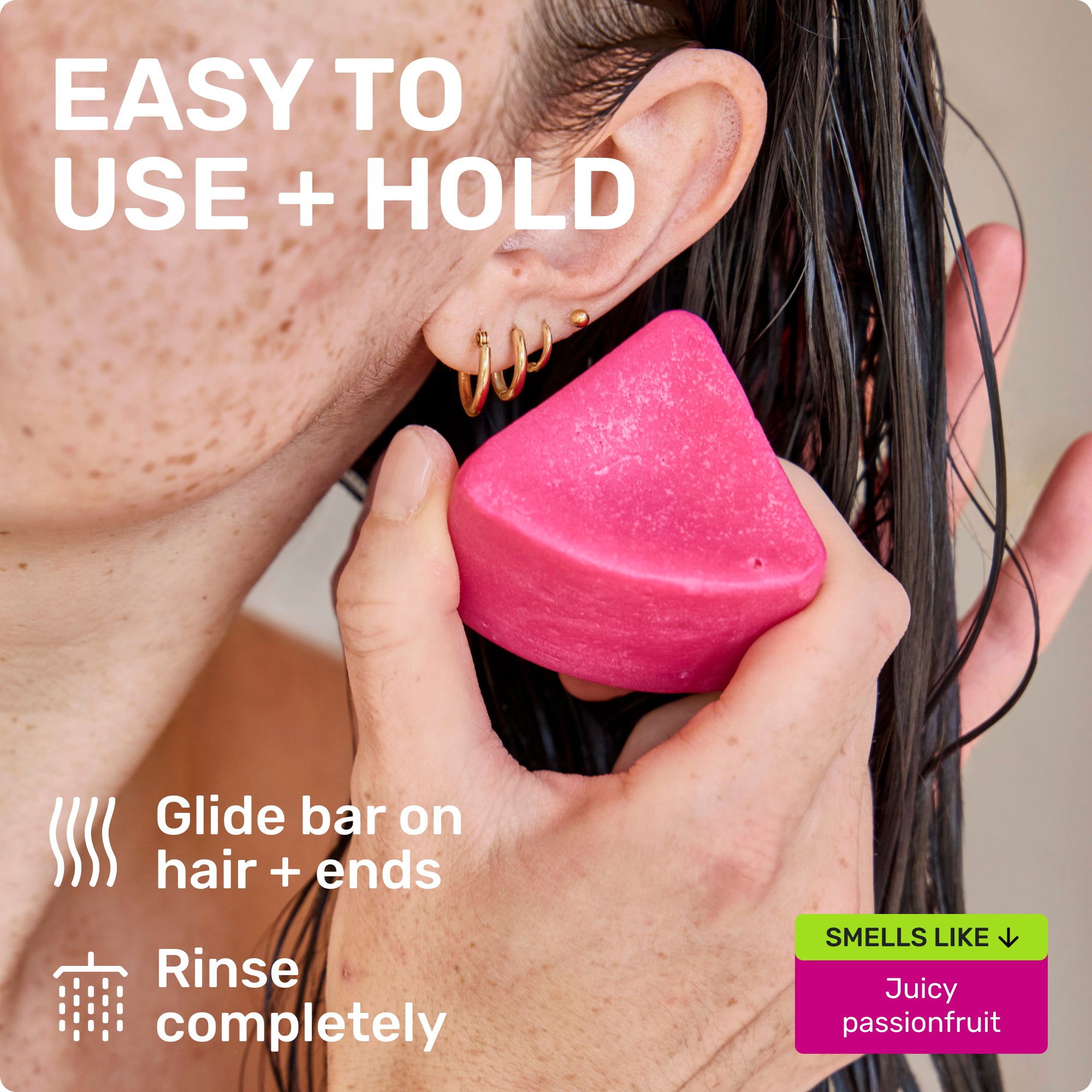 EASY TO USE + HOLD
Glide bar on hair + ends
Rinse completely
SMELLS LIKE
Juicy passionfruit
