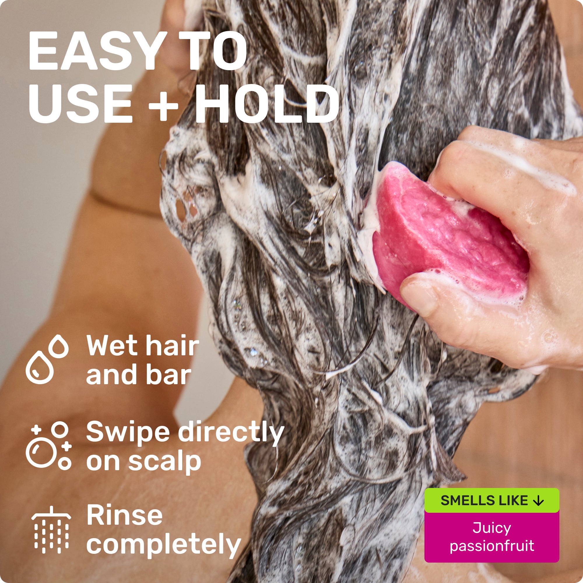 EASY TO USE + HOLD

Wet hair and bar
Swipe directly on scalp 
Rinse completely 

SMELLS LIKE
Juicy passionfruit
