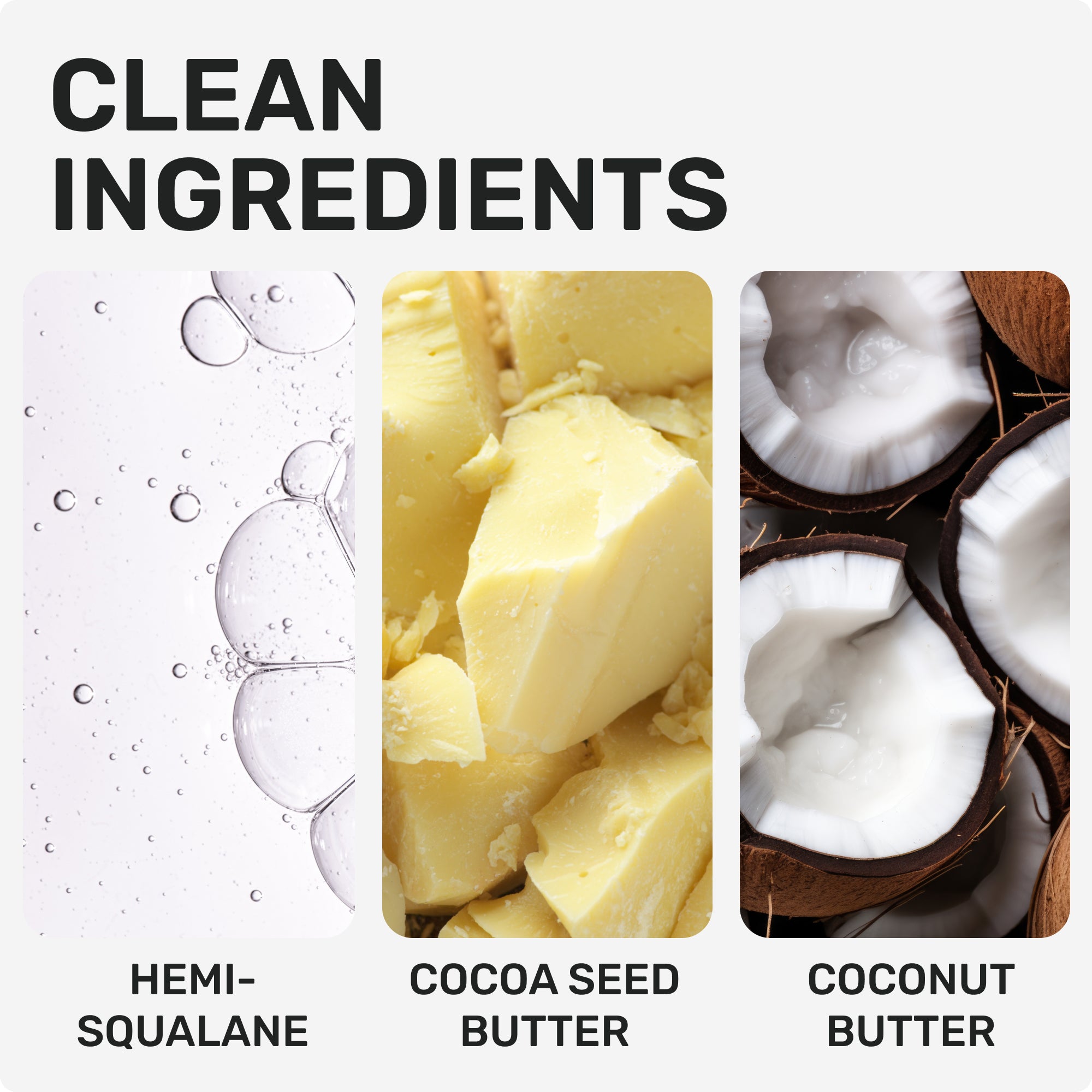 CLEAN INGREDIENTS
Hemi-Squalane
Cocoa Seed Butter
Coconut Butter