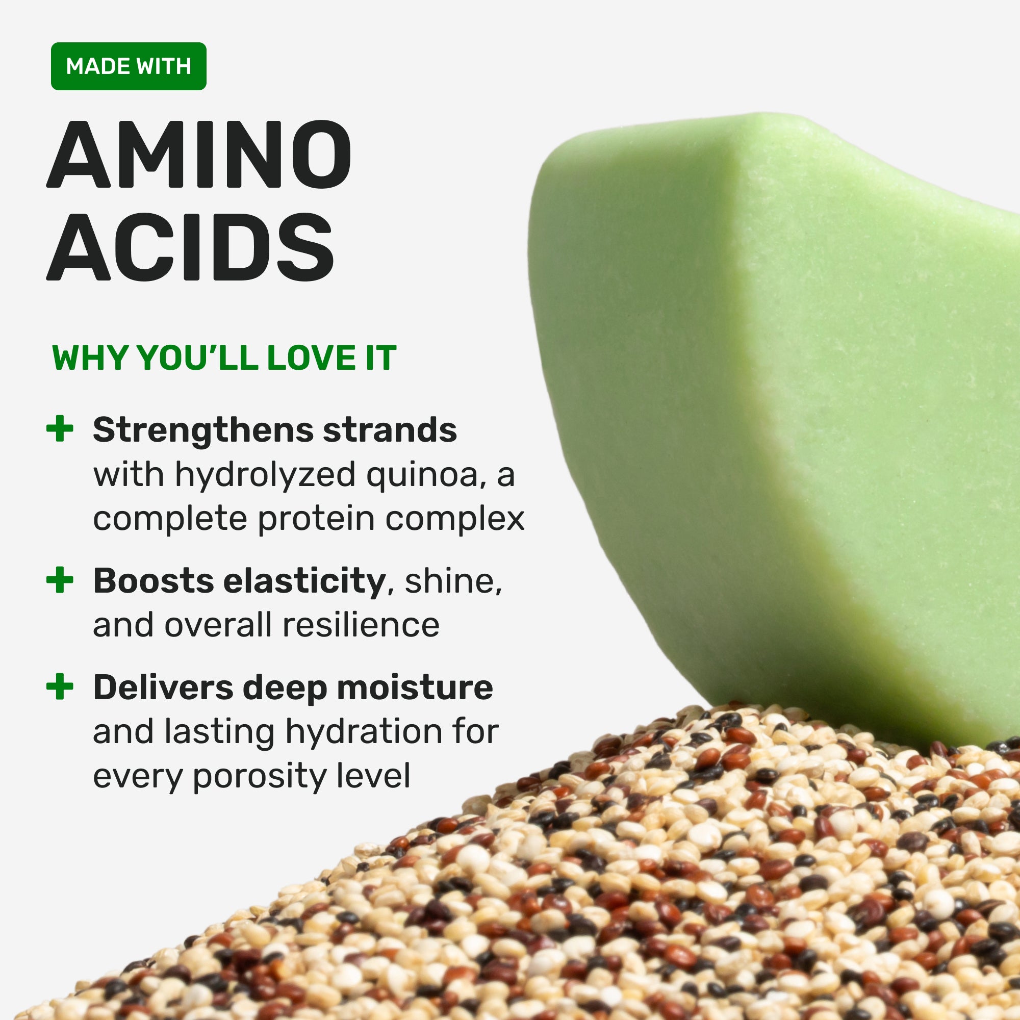 Made with Amino Acids why youll love it 

strengthens strands with hydrolyzed quinoa a complete protein complex 

boosts elasticity, shine, and overall resilience 

delivers deep moisture and lasting hydration for every porosity level