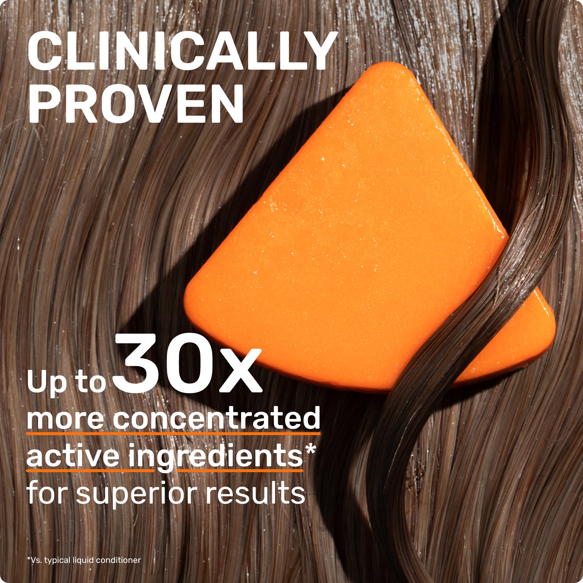 CLINICALLY PROVEN
Up to 30 more concentrated active ingredients for superior results 
*vs typical liquid conditioner