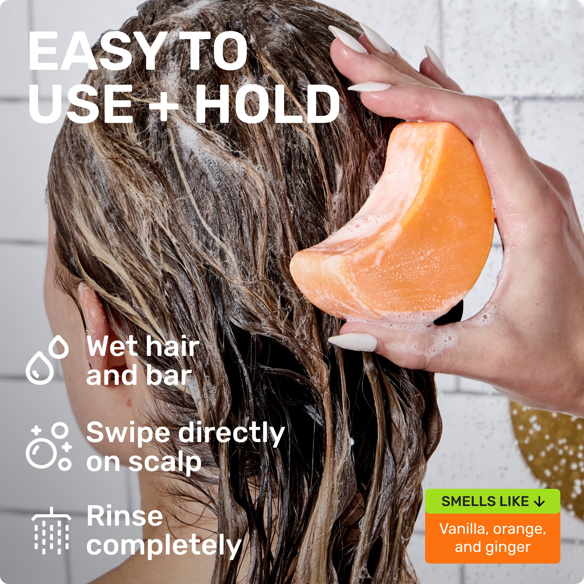 EASY TO USE + HOLD

Wet hair and bar
Swipe directly on scalp 
Rinse completely 
SMELLS LIKE
Vanilla, Orange, and ginger