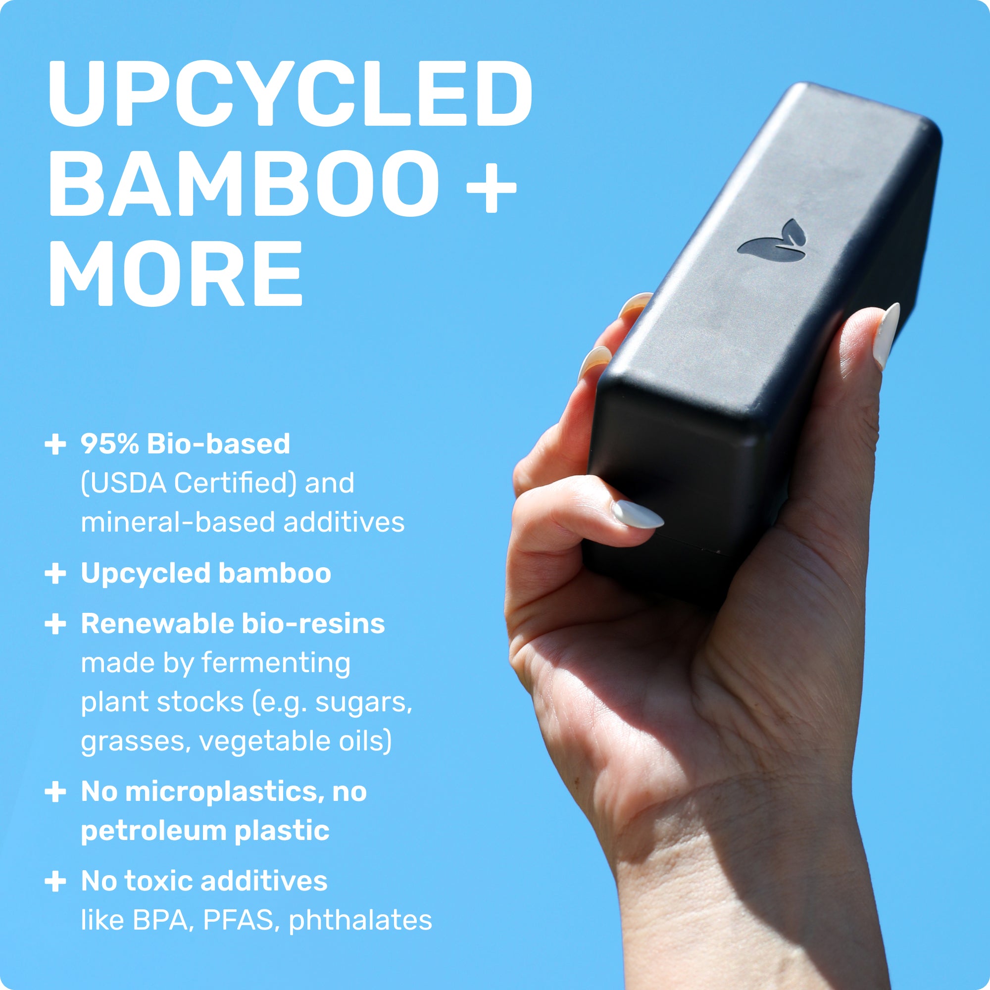 UPCYCLED BAMBOO + MORE
95% Bio-based (USDA Certified) and mineral based additives 
Upcycled bamboo
Renewable bio-resins made by fermenting plant stocks (e.g. sugars, grasses, vegetable oils)
No microplastics, no petroleum plastic 
No toxic additives like BPA, PFAS, phthalates