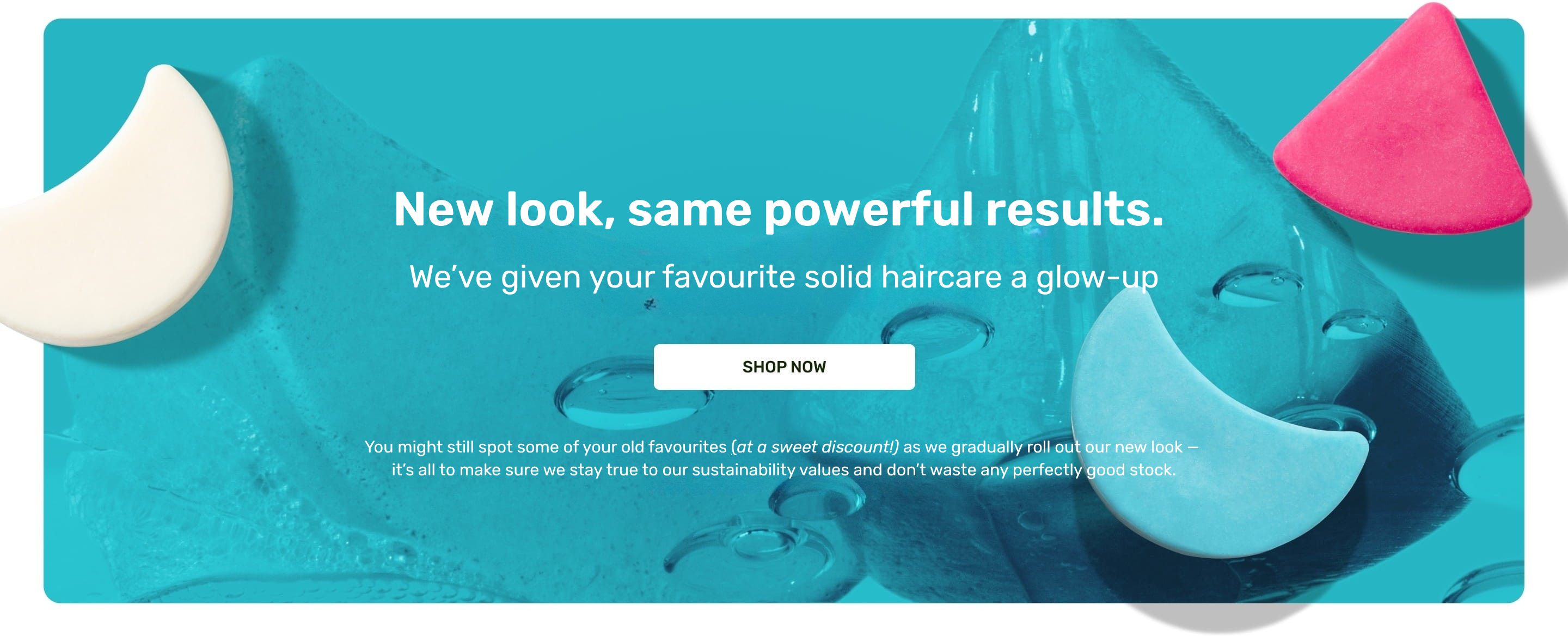 New look, same powerful results.
We’ve given your favourite solid haircare a glow-up
shop now
You might still spot some of your old favourites (at a sweet discount!) as we gradually roll out our new look — 
it’s all to make sure we stay true to our sustainability values and don’t waste any perfectly good stock.