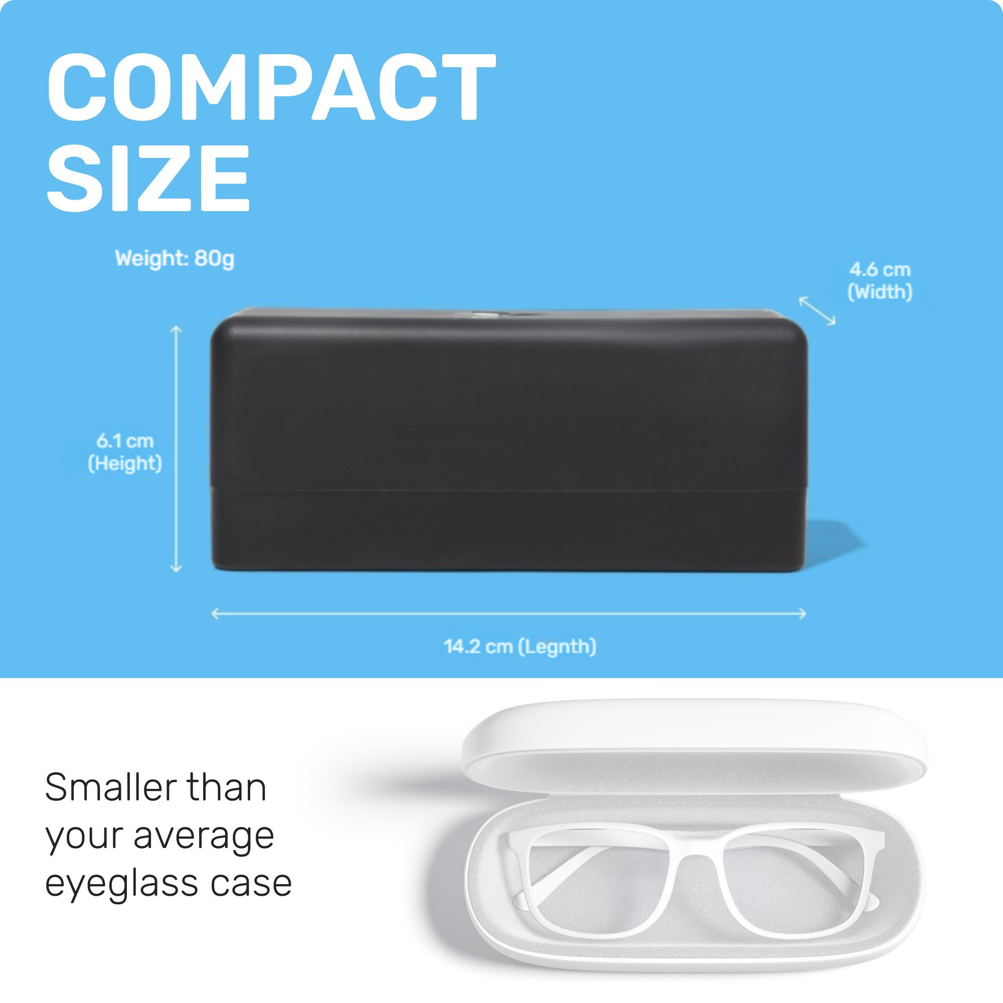 COMPACT SIZE
6.1 CM(Height)
14.2 CM (Length)
4.6 CM (Width)
Smaller than your average eyeglass 